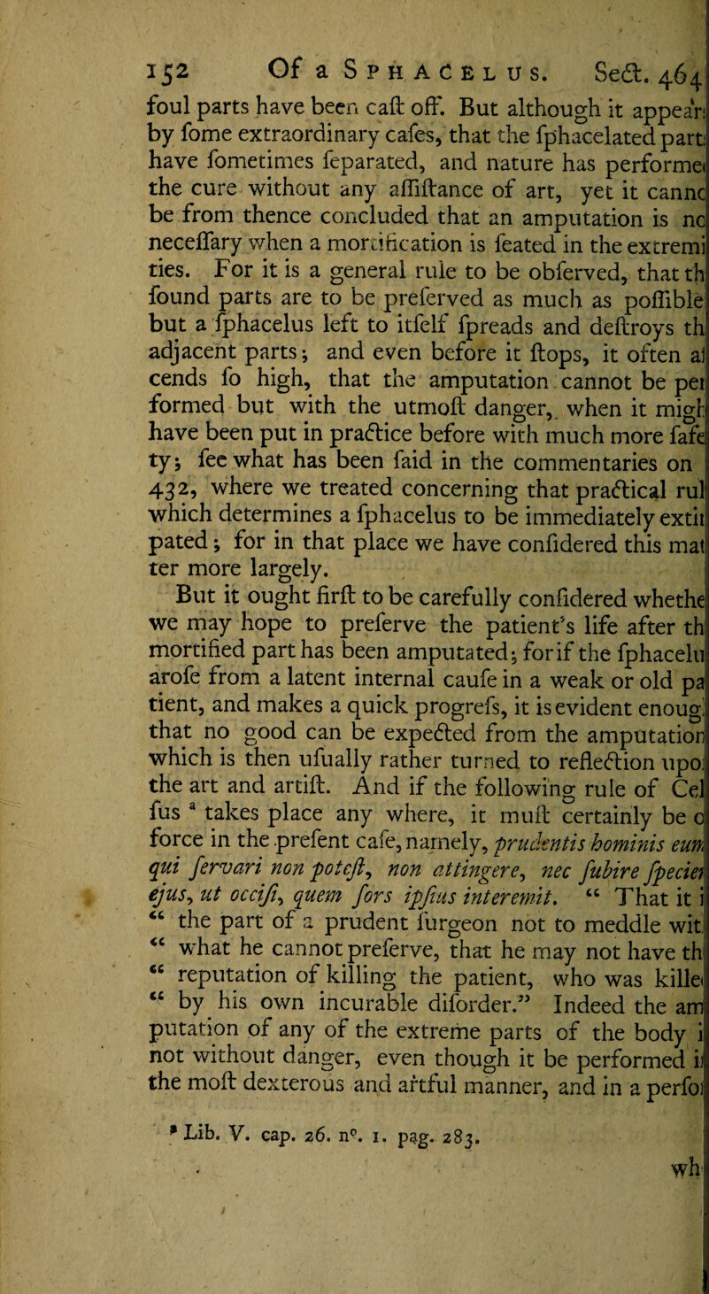 foul parts have been call: off. But although it appear: by fome extraordinary cafes, that the fphacelated part: have fometirnes feparated, and nature has performei the cure without any affiftance of art, yet it canncj be from thence concluded that an amputation is ncl neceffary when a mortification is feated in the extremi ties. For it is a general rule to be obferved, thattfi found parts are to be preferved as much as poffible but a fphacelus left to itfelf fpreads and deftroys th adjacent parts; and even before it hops, it often ai cends fo high, that the amputation cannot be pet formed but with the utmoft danger,, when it migl have been put in practice before with much more fafe! ty; fee what has been faid in the commentaries on 432, where we treated concerning that practical rul which determines a fphacelus to be immediately extit pated; for in that place we have confidered this mat; ter more largely. But it ought firft to be carefully confidered whethe1 we may hope to preferve the patient's life after th mortified part has been amputated; forif the fphacelu arofe from a latent internal caufe in a weak or old paj tient, and makes a quick progrefs, it is evident enougi that no good can be expedted from the amputation which is then ufually rather turned to refledtion upoi the art and artift. And if the following rule of Cel fus 3 takes place any where, it muff certainly be c force in the prefent cafe, namely, prudent is hominis eun, qui fervari non potefi, non atiingere, nec fubire fpecier ejus, ut occijt, quern fors ipfius inter emit. “ That it i the part of a prudent furgeon not to meddle wit; “ what he cannot preferve, that he may not have th cc reputation of killing the patient, who was killed “ by his own incurable diforder.^, Indeed the am putation of any of the extreme parts of the body i not without danger, even though it be performed h the moft dexterous and artful manner, and in a perfoi p Lib. V. cap. 26. n°. 1. pag. 283. wh /