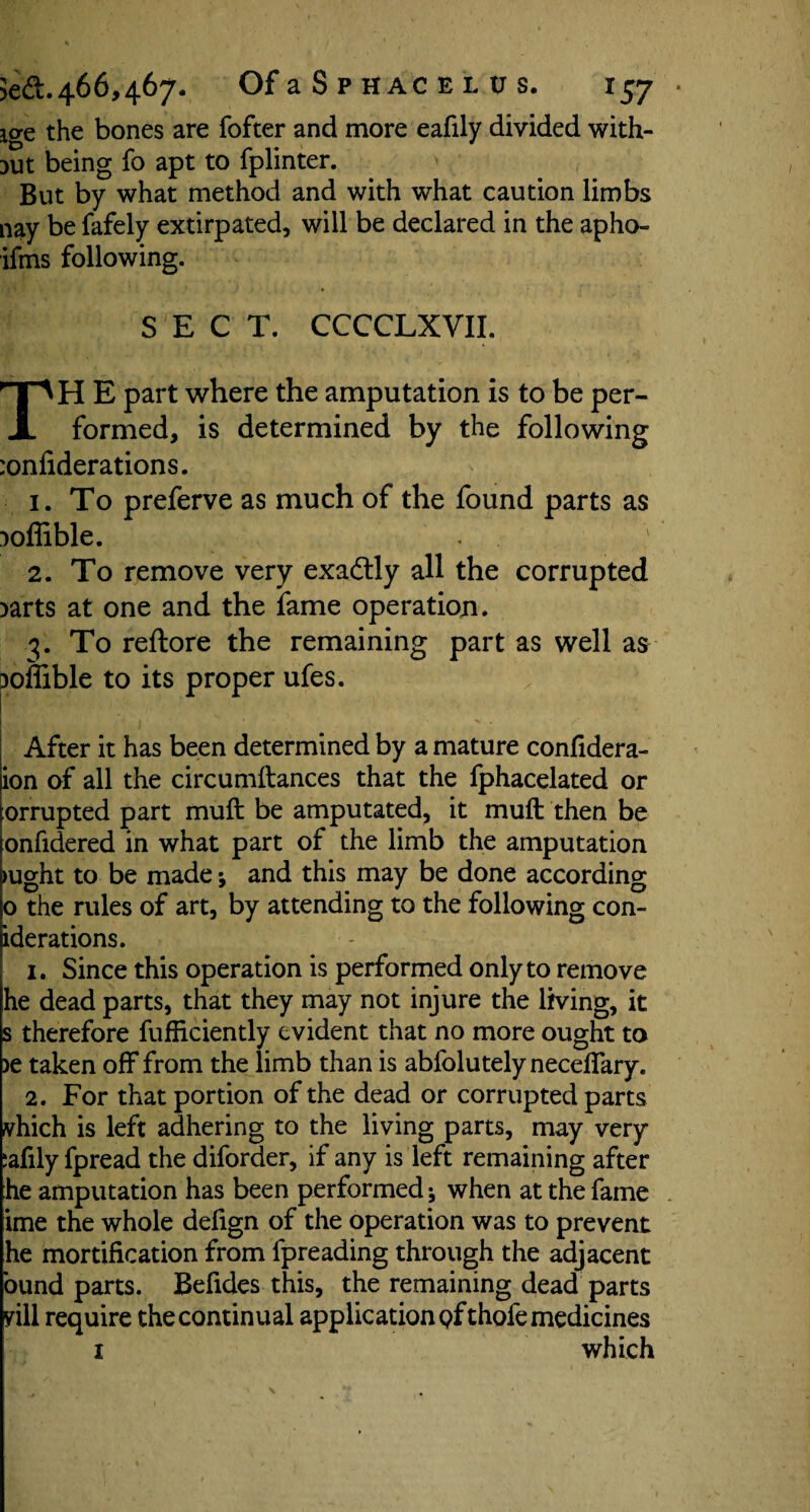 io-e the bones are fofter and more eafily divided with¬ out being fo apt to fplinter. But by what method and with what caution limbs nay be fafely extirpated, will be declared in the apho- ifms following. ' * SECT. CCCCLXVII. TH E part where the amputation is to be per¬ formed, is determined by the following :onfiderations. 1. To preferve as much of the found parts as Doflible. 2. To remove very exactly all the corrupted )arts at one and the fame operation. 3. To reftore the remaining part as well as ooflible to its proper ufes. . j * ^ * After it has been determined by a mature confidera- ion of all the circumftances that the fphacelated or orrupted part muft be amputated, it muft then be onfidered in what part of the limb the amputation >ught to be made; and this may be done according o the rules of art, by attending to the following con- iderations. 1. Since this operation is performed only to remove he dead parts, that they may not injure the living, it s therefore fufliciently evident that no more ought to >e taken off from the limb than is abfolutelynecefTary. 2. For that portion of the dead or corrupted parts vhich is left adhering to the living parts, may very :afily fpread the diforder, if any is left remaining after he amputation has been performed; when at the fame ime the whole defign of the operation was to prevent he mortification from fpreading through the adjacent bund parts. Befides this, the remaining dead parts rill require the continual application of thofe medicines 1 which