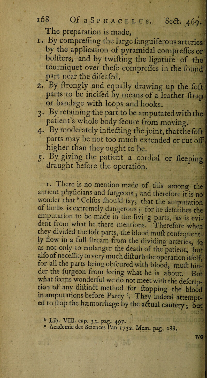 The preparation is made, 1. By comprdiing the large fanguiferous arteries by the application of pyramidal comprefles or bolfters, and by twilling the ligature of the ! tourniquet over thefe compreffes in the found I part near the difeafed. 2. By ftrongly and equally drawing up the foft parts to be incifed by means of a leather ftrap or bandage with loops and hooks. 3. By retaining the part to be amputated with the patient s whole body fecure from moving. 4. By moderately infle&ing the joint, that the foft parts may be not too much extended or cut off higher than they ought to be. 5. By giving the patient a cordial or fleeping draught before the operation. 1. There is no mention made of this among the antient phyficians and furgeons 5 and therefore ins no wonder thatb Celfus lhould lay, that the amputation I of limbs is extremely dangerous; for he deferibes the ■ amputation to be made in the Iivi g parts, as is evi- 1 dent from what he there mentions. Therefore when 1 they divided the foft parts, the blood rau.H confequent- ly how in a full flrearn from the dividing arteries, 1q ; as not only to endanger the death of the°patient, but alfo of neceffity to very much diHurb the operation itfeif, for all the parts being obfeured with blood, muft hin- ! der the furgeon from feeing what he is about. But i what feems wonderful we do not meet with the deferip- tion of any diking method for Hopping the blood in amputations before Parey c. They indeed attempt- i ed to Hop the hemorrhage by the adtual cautery; but h Lib. VIII. cap. 33. pag. 497. . * Academiedes Sciences Pan 1732. Mem. pag. 2S8. we ?