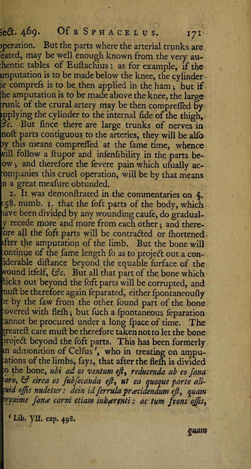 >peration. But the parts where the arterial trunks are bated, may be well enough known from the very au- :hentic tables of Euftachius : as for example, if the imputation is to be made below the knee, the cylinder >r comprefs is to be then applied in the ham; but if :he amputation is to be made above the knee, the large :runk of the crural artery may be then compreffed by ipplying the cylinder to the internal fide of the thigh, 3V. But fmce there are large trunks of nerves in noil parts contiguous to the arteries, they will be alfo 3y this means compreffed at the fame time, whence vill follow a ftupor and infenfibility in the parts be- ow; and therefore the fevere pain which ufually ac- :ompanies this cruel operation, will be by that means n a great meafure obtunded. 2. It was demonftrated in the commentaries on §. [ 58. numb. 1. that the foft parts of the body, which lave been divided by any wounding caufe, do gradual¬ ly recede more and more from each other; and there¬ fore all the foft parts will be contra&ed or fhortened. ifter the amputation of the limb. But the bone will :ontinue of the fame length fo as to project out a con¬ siderable diftance beyond the equable furface of the vound itfelf, &c. But all that part of the bone which ticks out beyond the foft parts will be corrupted, and null be therefore again feparated, either fpontaneoufly br by the faw from the other found part of the bone :overed with flefh; but fuch a fpontaneous feparation :annot be procured under a long fpace of time. The jreateft care muff be therefore taken not to let the bone }roje<5t beyond the foft parts. This has been formerly m admonition of Celfusf, who in treating on ampu¬ tations of the limbs, fays, that after the flefh is divided :o the bone, ubi ad os ventum ejl> reducenda ah eo fana aro, ts? circa os fubfecanda eft9 ut ea qtioque parte alt- \uid offis nudetur: dein id ferrula pr'reddendum eft^ quam >roxime fana carni etiam inbar mi: ac turn frons ojfis9 f Lib. YU. cap. 498. quam