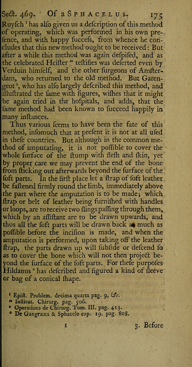 Ruyfch1 has alfo given ns a defcription of this method of operating, which was performed in his own pre¬ fence, and with happy fuccefs, from whence he con¬ cludes that this new method ought to be received: But after a while this method was again defpifed, and as the celebrated Heifter m tefbifies was deferted even by Verduin himfelf, and the other furgeons of Amiter- dam, who returned to the old method, But Garen- geotn, who has alfo largely defcribed this method, and illuftrated the fame with figures, wifhes that it might be again tried in the hofpitals, and adds, that the fame method had been known to fucceed happily in many inftances. Thus various feems to have been the fate of this method, infomuch that at prefent it is not at all ufed in thefe countries. But although in the common me¬ thod of amputating, it is not poffible to cover the whole furface of the flump with flefh. and fkin, yet by proper care we may prevent the end of the bone from flicking out afterwards beyond the furface of the foft parts. In the firft place let a ftrap of foft leather be fattened firmly round the limb, immediately above the part where the amputation is to be made; which ftrap or belt of leather being furnifhed with handles or loops, are to receive two flings patting through them, which by an afliftant are to be drawn upwards, and thus all the foft parts will be drawn back a* much as poflible before the incitton is made, and when the amputation is performed, upon taking off the leather ftrap, the parts drawn up will fubfide or defcend fa as to cover the bone which will not then project be¬ yond the furface of the foft parts. For thefe purpoles Hildanus 0 has defcribed and figured a kind of ileeve or bag of a conical fhape. 1 Epift. Problem, decima quarts pag. 9, iffc. m Inftitut. Chirurg. pag. 506. a Operations de Chirurg. Tom. Ilk pag. 413. 9 De Gangr;ena & Sphacelo cap. 19. pag, 8oS» t 3. Before