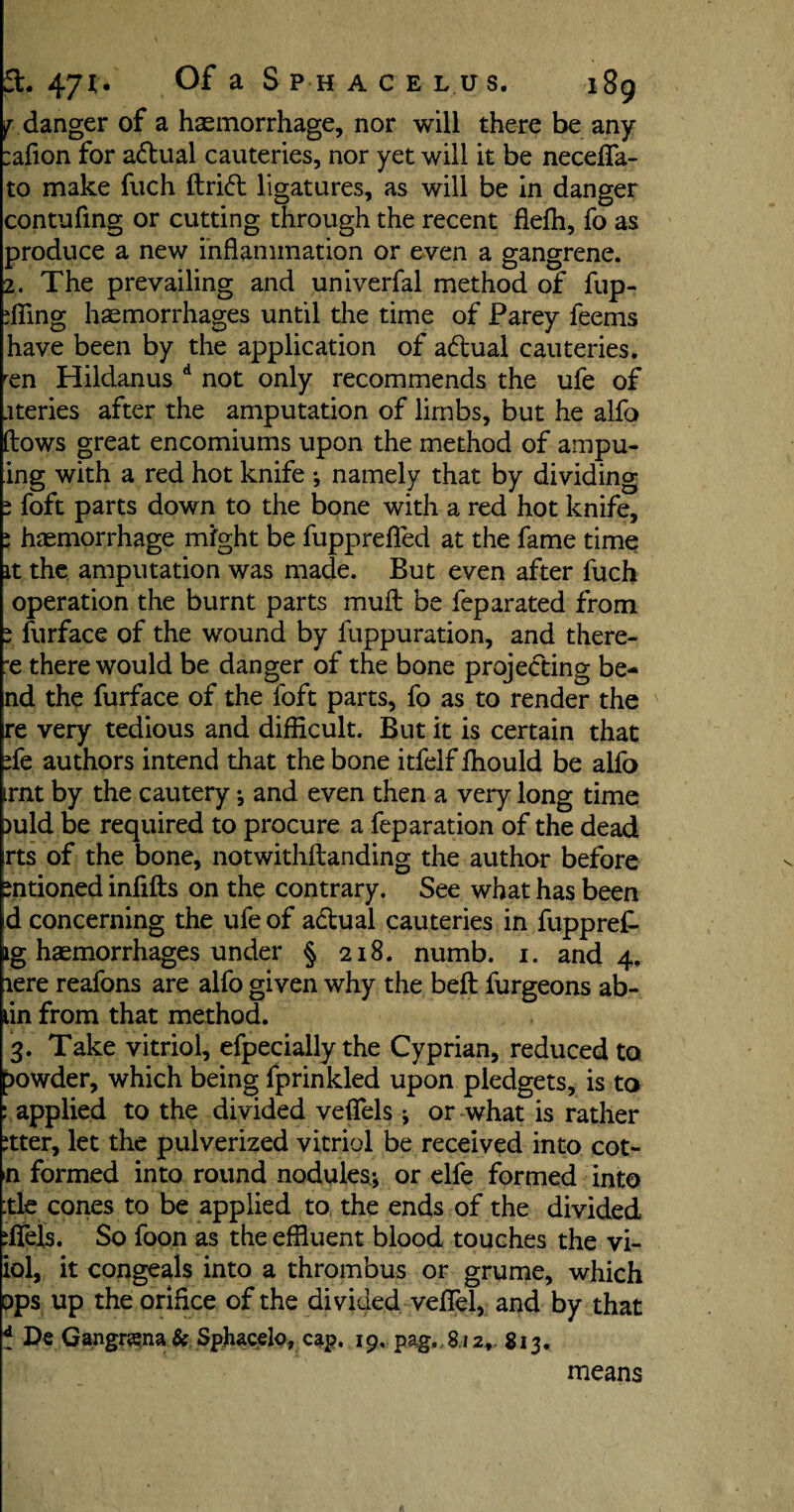 ^ danger of a haemorrhage, nor will there be any :afion for aftual cauteries, nor yet will it be necefla- to make fuch drift ligatures, as will be in danger contufing or cutting through the recent flefh, fo as produce a new inflammation or even a gangrene. 2. The prevailing and univerfal method of fup- ffling haemorrhages until the time of Farey feems have been by the application of aftual cauteries. ren Hildanus d not only recommends the ufe of ateries after the amputation of limbs, but he alfo (lows great encomiums upon the method of ampu- ing with a red hot knife •, namely that by dividing s foft parts down to the bone with a red hot knife, ; haemorrhage might be fupprefled at the fame time it the amputation was made. But even after fuch operation the burnt parts mud be feparated from i furface of the wound by fuppuration, and there- *e there would be danger of the bone projecting be¬ nd the furface of the foft parts, fo as to render the re very tedious and difficult. But it is certain that de authors intend that the bone itfelf ffiould be alfo irnt by the cautery •, and even then a very long time )uld be required to procure a feparation of the dead rts of the bone, notwithdanding the author before mtioned infids on the contrary. See what has been id concerning the ufe of aftual cauteries in fuppred ig haemorrhages under § 218. numb. 1. and 4. lere reafons are alfo given why the bed furgeons ab- lin from that method. 3. Take vitriol, efpecially the Cyprian, reduced to powder, which being fprinkled upon pledgets, is to : applied to the divided veffels ; or what is rather ttter, let the pulverized vitriol be received into cot- n formed into round nodules; or elfe formed into :tle cones to be applied to the ends of the divided ifiels. So foon as the effluent blood touches the vi~ iol, it congeals into a thrombus or grume, which ops up the orifice of the divided vefiel, and by that t De Gangnsna & Sphaoelo, cap. 19. pag„8i2, 813. means