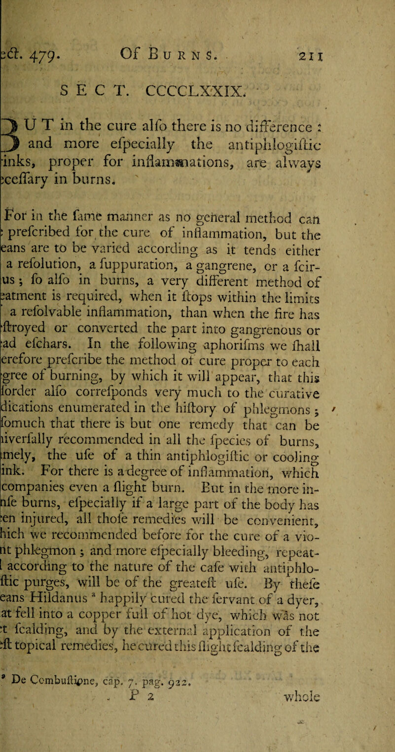 2<S. 479. 1 211 Of Burns. er* v■ • .. - *• t 4,, ' 1 1 - . _ . ' SEC T. CCCCLXXIX, U T in the cure alio there is no difference ; and more efpecially the antiphlogiftic inks, proper for inflammations, are always :ceffary in burns. for la the fame manner as no general method can. : prefcribed for the cure of inflammation, but the eans are to be varied according as it tends either a refolution, a fuppuration, a gangrene, or a fcir- us ; fo alfo in burns, a very different method of patment is required, when it flops within the limits a refolvable inflammation, than when the Are has ffroyed or converted the part into gangrenous or ■ad efchars. In the following aphorifrns we fhall erefore prefcribe the method of cure proper to each gree of burning, by which it will appear, that this forder alfo correfponds very much to the curative dications enumerated in the hiffory of phlegmons ^ fomuch that there is but one remedy that can be liverfally recommended in all the fpecies of burns, ■mely, the ufe of a thin antiphlogiftic or cooling- ink. For there is a degree of inflammation, which companies even a flight burn. But in the more in- nfe burns, efpecially if a large part of the body has ;en injured, all thole remedies will be convenient, hich we recommended before for the cure of a vio- nt phlegmon; and more efpecially bleeding, repeat- i according to the nature of the cafe with antiphlo- ftic purges, \yill be of the greateft ufe. By thefe eans Hildanus a happily cured the fervant of a dyer, at fell into a copper full of hot dye, which was not ‘t fcakling, and by the external application of the hi topical remedies, hecurecl this flight fcakling of the * De Combuilif)ne, cap. 7. pag. 922,