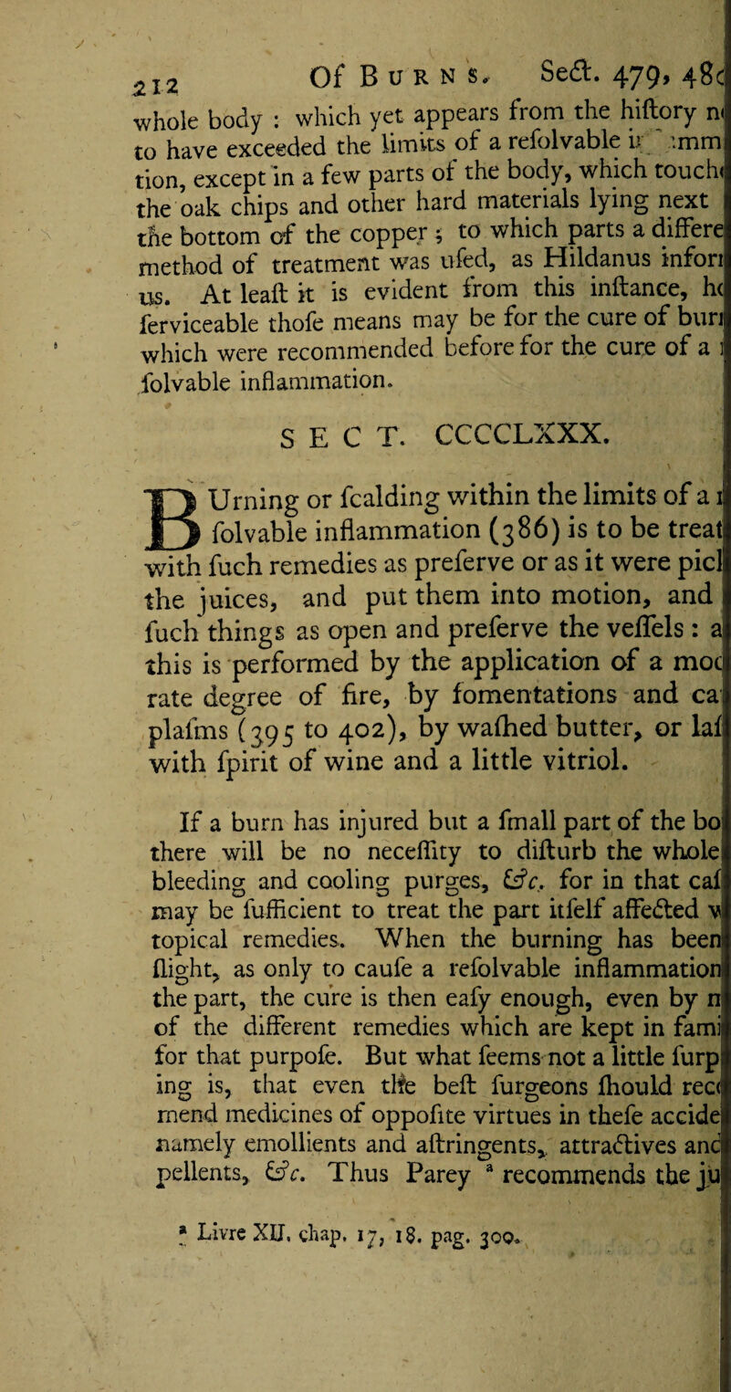 whole body : which yet appears from the hiftory m to have exceeded the limits of a refolvable u '.mm tion, except in a few parts of the body, which touch) the oak chips and other hard materials lying next the bottom of the copper ; to which parts a differe; method of treatment was ufed, as Hildanus infon us. At leaft it is evident from this inftance, h( fer'viceable thofe means may be for the cure of buri which were recommended before for the cure of a 1 folvable inflammation. SEC T. CCCCLXXX. BUrning or fcalding within the limits of a i folvable inflammation (386) is to be treats with fuch remedies as preferve or as it were picll the juices, and put them into motion, and fuch things as open and preferve the veffels : a this is performed by the application of a mod rate degree of fire, by fomentations and ca plafms (395 to 402), by wafhed butter, or laf with fpirit of wine and a little vitriol. If a bum has injured but a fmall part of the bo) there will be no neceflity to difturb the whole) bleeding and cooling purges, for in that caf may be fufficient to treat the part itfelf affedted v topical remedies. When the burning has been flight, as only to caufe a refolvable inflammation; the part, the cure is then eafy enough, even by n of the different remedies which are kept in famis for that purpofe. But what feems not a little fiirp ing is, that even the befl: furgeons fhould rec< mend medicines of oppofite virtues in thefe accidej namely emollients and aftringents,. attra&ives and pellents, &c. Thus Parey 3 recommends the juj * f * Livre XU. chap. 17, 1$, pag. 30q«