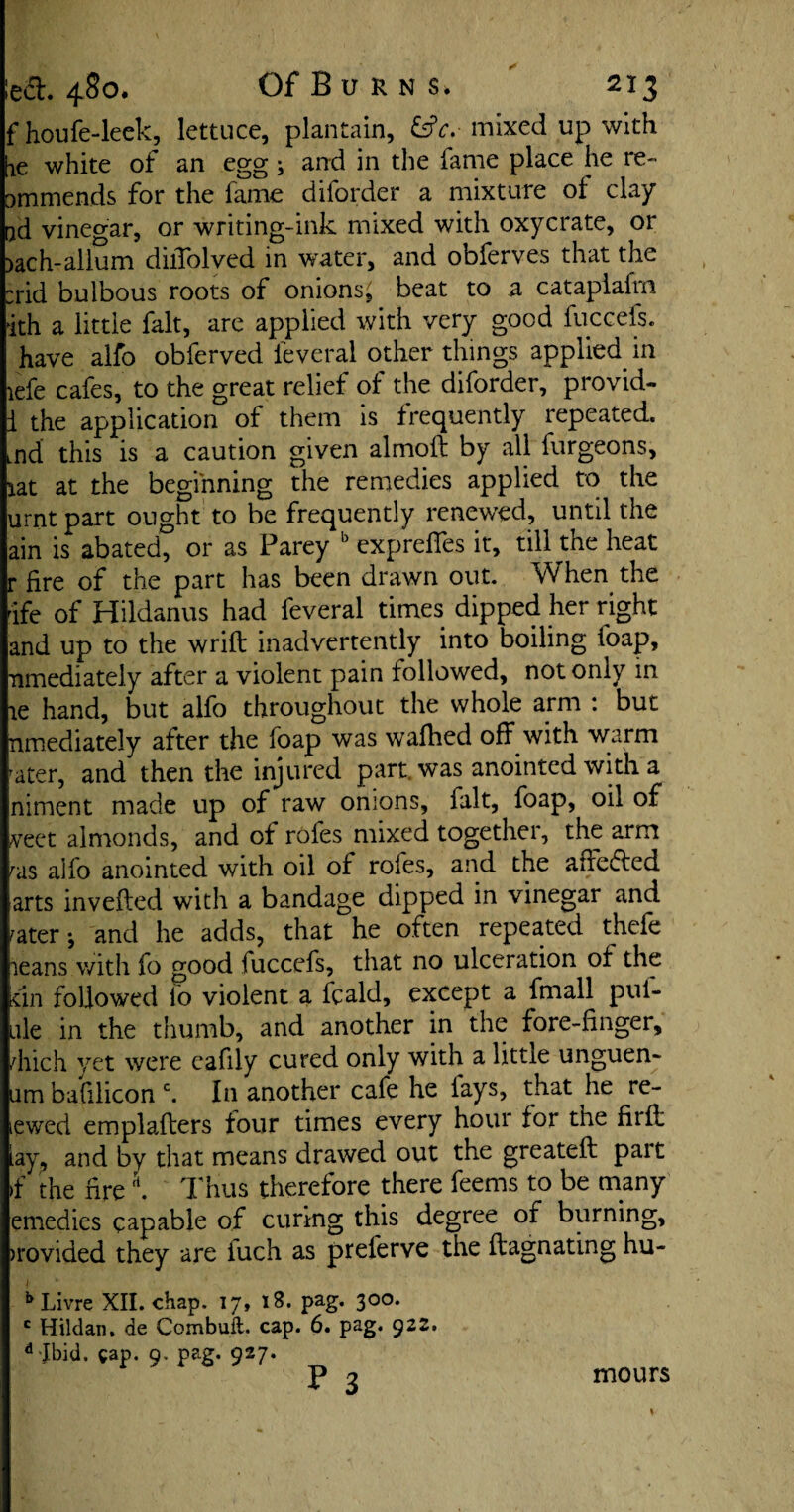 fhoufe-leek, lettuce, plantain, &c.-mixed up with Ke white of an egg j and in the fame place he re- ommends for the fame diforder a mixture of clay ad vinegar, or writing-ink mixed with oxycrate, or )ach-allum dilTolved in water, and obferves that the :rid bulbous roots of onions, beat to a catapiafrn ith a little fait, are applied with very good fuccefs. have alfo obferved feveral other things applied in iefe cafes, to the great relief of the diforder, provid- 1 the application of them is frequently repeated. Lnd this is a caution given almoft by all furgeons, lat at the beginning the remedies applied to the urnt part ought to be frequently renewed, until the ain is abated, or as Parey b exprefles it, till the heat r fire of the part has been drawn out. When the ife of Hildanus had feveral times dipped her right and up to the wrift inadvertently into boiling foap, ^mediately after a violent pain followed, not only in ae hand, but alfo throughout the whole arm : but nmediately after the foap was wafhed off with warm ^ter, and then the injured part was anointed with a niment made up of raw onions, fait, foap, oil of veet almonds, and of rofes mixed together, the arm ras alfo anointed with oil of roles, and the affedfed arts inverted with a bandage dipped in vinegar and rater-, and he adds, that he often repeated thefe leans with fo good fuccefs, that no ulceration of the un followed io violent a fcald, except a fmall pill¬ ule in the thumb, and another in the fore-finger, diich yet were cafily cured only with a little unguen- um bafilicon c. In another cafe he lays, that he re- icwed emplafters four times every hour for the flirt: lay, and by that means drawed out the greateft pait if the firert. Thus therefore there feems to be many emedies capable of curing this degree of burning, >rovided they are fuch as preferve the ftagnating hu- b Livre XII. chap. 17, 18. pag. 300. c Hildan. de Combuft. cap. 6. pag. 922. d Jbid. cap. 9. pag. 927. P 3 mours