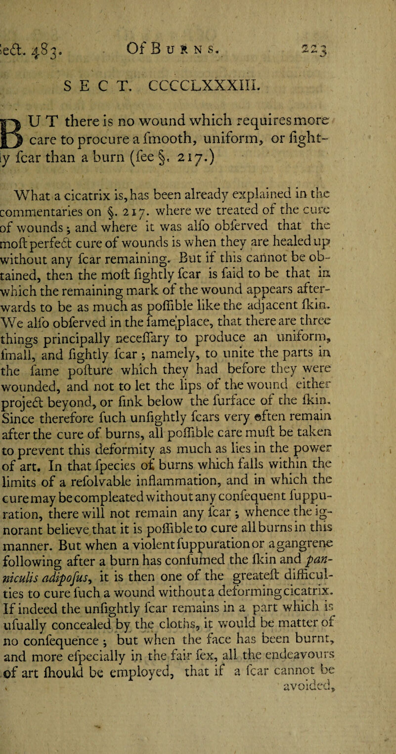 SECT, CCCCLXXXIII BU T there is no wound which requires more care to procure a fmooth, uniform, or fight-” ly fear than a burn (fee §, 217.) What a cicatrix is, has been already explained in the commentaries on §. 217. where we treated of the cure of wounds and where it was alfo obferved that the moft perfect cure of wounds is when they are healed up without any fear remaining. But if this cannot be ob¬ tained, then the molt lightly fear is faid to be that in which the remaining mark of the wound appears after¬ wards to be as much as poflible like the adjacent fkin. We alfo obferved in the famejplace, that there are three things principally neceflary to produce an uniform, fmail, and fightly fear ; namely, to unite the parts in the fame pofture which they had before they were wounded, and not to let the lips of the wound either project beyond, or fink below the furface of the fkin. Since therefore fuch unfightly fears very ©ften remain after the cure of burns, all poflible care rnuft be taken to prevent this deformity as much as lies in the power of art. In that fpecies o£ burns which falls within the limits of a refolvable inflammation, and in which the cure may becompleated without any confequent luppu- ration, there will not remain any lcar ^ whence the ig¬ norant believe that it is poflible to cure all burns in this manner. But when a violent fuppuration or a gangrene following after a burn has confumed the fkin and pan- niculis adipofus, it is then one of the greatefl: difficul¬ ties to cure fuch a wound withouta deforming cicatrix. If indeed the unfightly fear remains in a part which is ufually concealed by the cloths, ip would be matter of no confequence ; but when the face h as been burnt, and more efpecially in the fair fex, all the endeavours of art fhould be employed, that if a fear cannot be