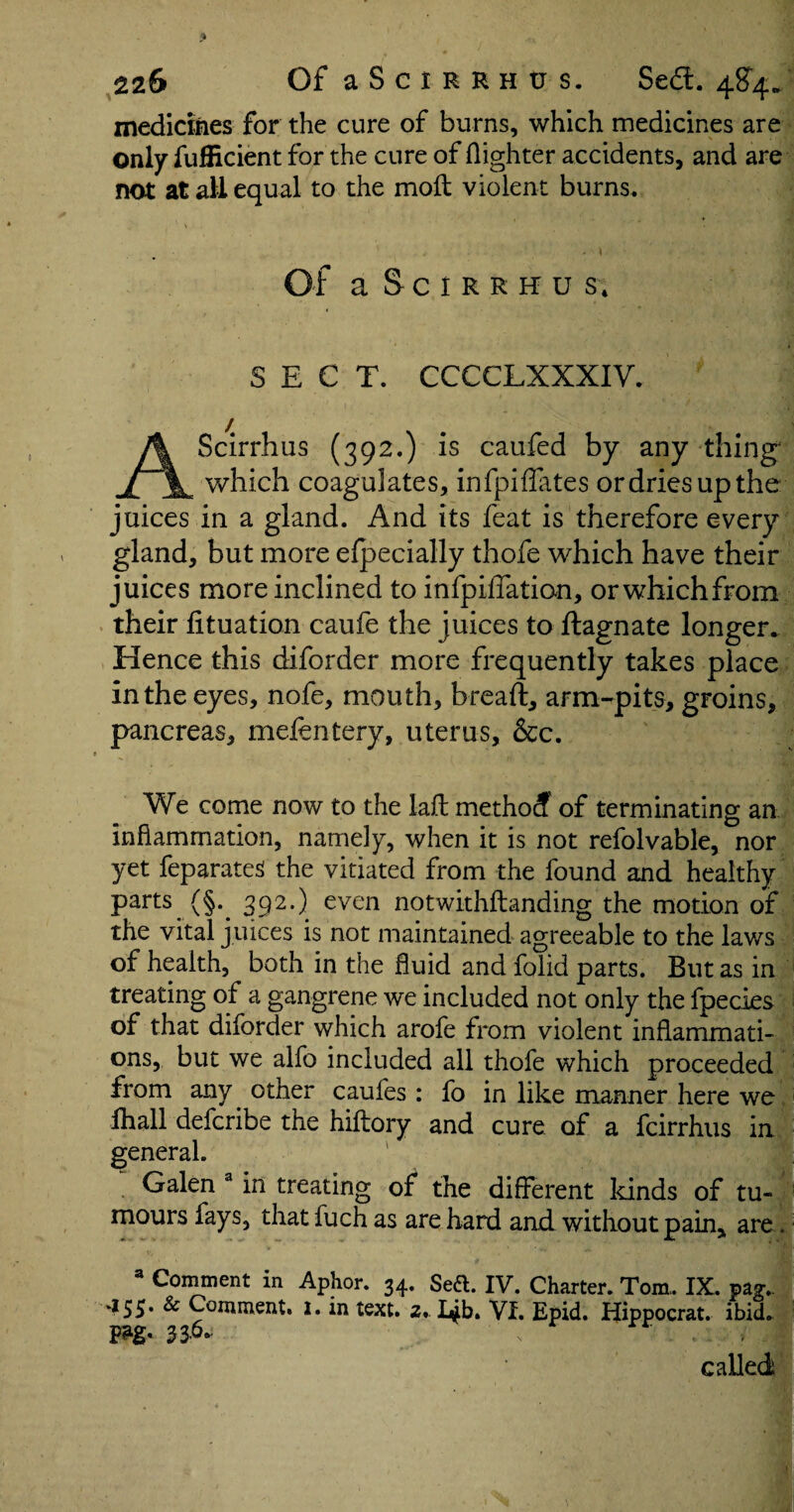 medicines for the cure of burns, which medicines are only fufficient for the cure of {lighter accidents, and are not at all equal to the moil violent burns. . \ Of aSciRRHU S; SECT. CCCCLXXXIV. AScirrhus (392.) is caufed by any thing which coagulates, infpiffates or dries up the juices in a gland. And its feat is therefore every gland, but more efpecially thofe which have their juices more inclined to infpiffation, orwhichfrom their fituation caufe the juices to ftagnate longer. Hence this diforder more frequently takes place in the eyes, nofe, mouth, breaft, arm-pits, groins, pancreas, mefentery, uterus, &c. We come now to the lafl methocf of terminating an inflammation, namely, when it is not refolvable, nor yet feparateS the vitiated from the found and healthy parts (§.. 392.) even notwithstanding the motion of the vital juices is not maintained agreeable to the lav/s of health, both in the fluid and folid parts. But as in treating of a gangrene we included not only the fpecies of that diforder which arofe from violent inflammati¬ ons, but we alfo included all thofe which proceeded from any other caufes : fo in like manner here we fhall defcribe the hiftory and cure of a fcirrhus in general. Galen a in treating of the different kinds of tu¬ mours fays, that fuch as are hard and without pain, are. a Comment in Aphor. 34. Sett. IV. Charter. Tom.. IX. pagv 455. & Comment. 1. in text. 2. I^b. VI. Epid. Hippocrat. ibid. called