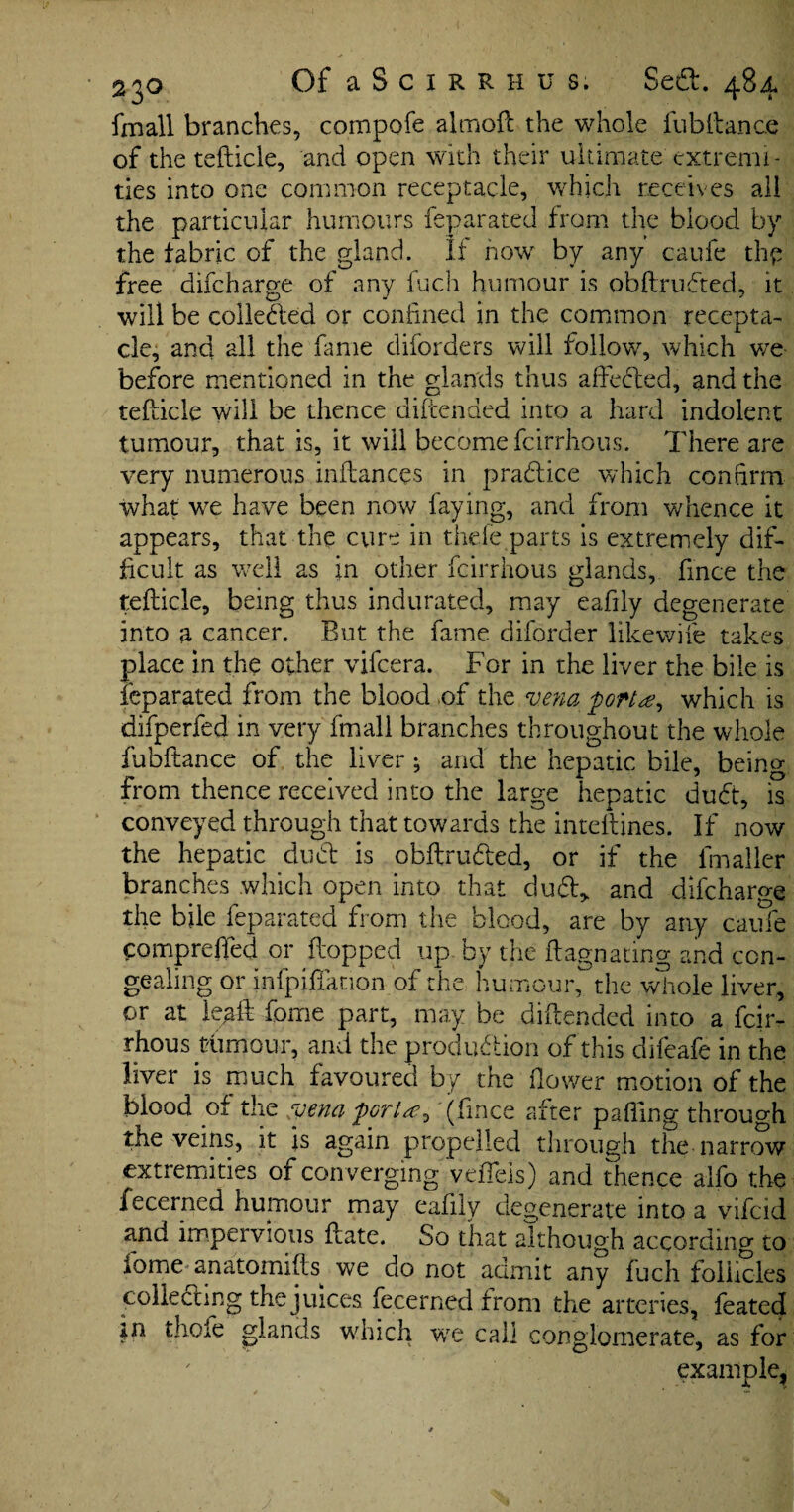 fmall branches, compofe almoft the whole fub fiance of the tefticle, and open with their ultimate extremi¬ ties into one common receptacle, which receives all the particular humours feparated from the blood by the fabric of the gland. If how by any caufe thy free difcharge of any fuch humour is obftrufited, it will be colledled or confined in the common recepta¬ cle, and all the fame diforders will follow, which we before mentioned in the glands thus a fie fifed, and the tefdcle will be thence difcended into a hard indolent tumour, that is, it will become fcirrhous. There are very numerous inftances in prafitice which confirm what we have been now faying, and from whence it appears, that the cure in thefe parts is extremely dif¬ ficult as well as in other fcirrhous glands, fince the tefticle, being thus indurated, may eafily degenerate into a cancer. But the fame diforder likewife takes place in the other vifcera. For in the liver the bile is feparated from the blood of the vena 'port#, which is difperfed in very fmall branches throughout the whole fubftance of the liver; and the hepatic bile, beino- from thence received into the large hepatic dufit, is conveyed through that towards the intellines. If now the hepatic dufil is obftru&ed, or if the fmaller branches which open into that duff, and difcharge the bile feparated from the blood, are by any caufe comprefted or flopped up. by the ftagnating and con¬ gealing or infpifianon of the humour,~the whole liver, or at leaft fome part, may be diftended into a fcir¬ rhous tumour, and the production of this difeafe in the liver is much favoured by the flower motion of the blood of the vena porta ^ (fince after pafiing through the veins, it is again propelled through the narrow extremities of converging veflels) and thence alfo the fecerned humour may eafily degenerate into a vifcid and impervious ftate. So that although according to dome anatomifts we do not admit any fuch follicles collecting the juices fecerned from the arteries, feated in thole glands which wre call conglomerate, as for example.