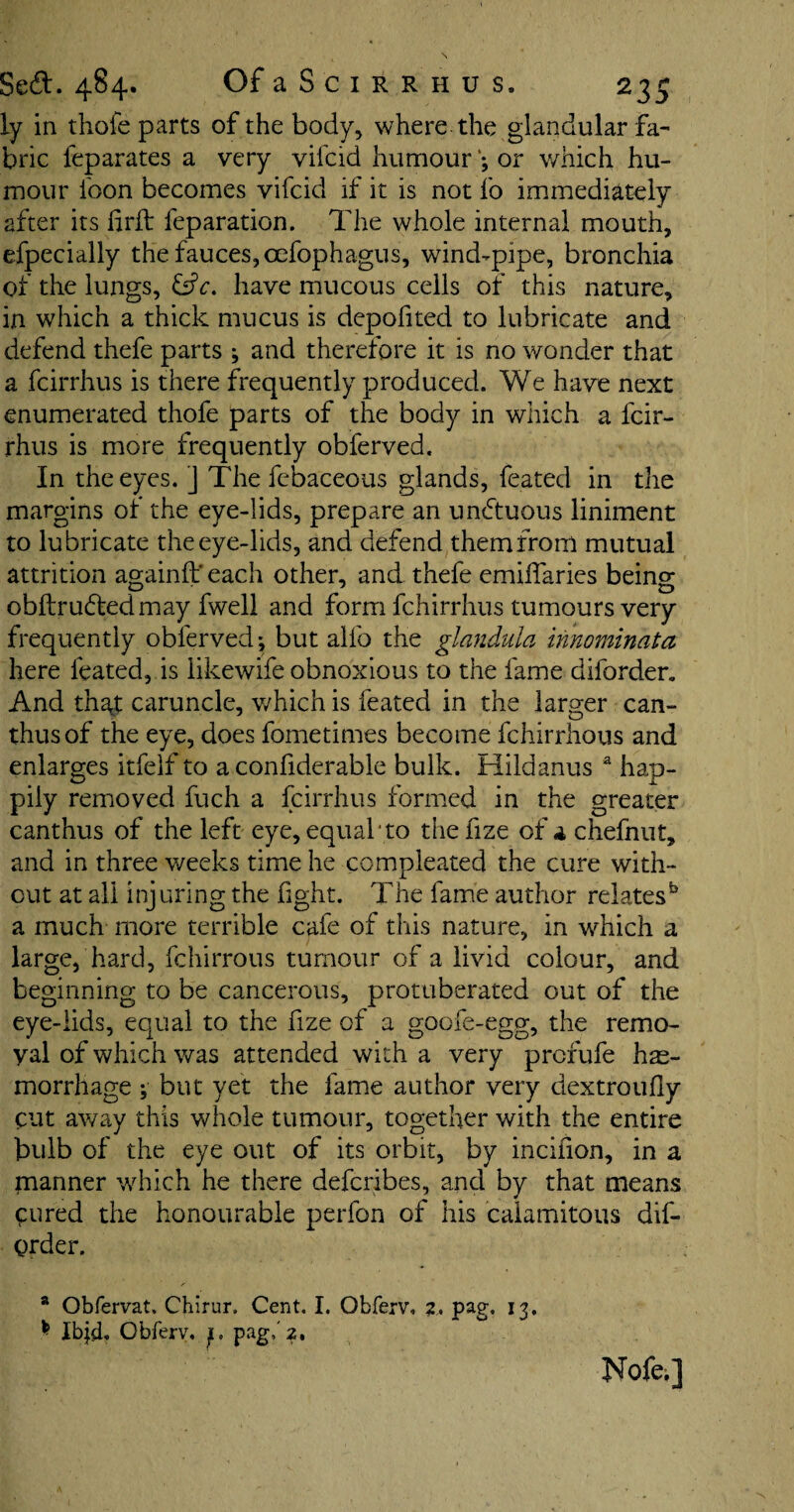 ly in thofe parts of the body, where the glandular fa¬ bric feparates a very vifcid humouror which hu¬ mour foon becomes vifcid if it is not fo immediately after its firft feparation. The whole internal mouth, efpecially the fauces, oefophagus, wind-pipe, bronchia of the lungs, &c, have mucous cells of this nature, in which a thick mucus is depofited to lubricate and defend thefe parts ; and therefore it is no wonder that a fcirrhus is there frequently produced. We have next enumerated thofe parts of the body in which a fcir¬ rhus is more frequently obferved. In the eyes. ] Thefebaceous glands, feated in the margins of the eye-lids, prepare an unhtuous liniment to lubricate the eye-lids, and defend them from mutual attrition againft' each other, and thefe emiifaries being obftruftedmay fwell and form fchirrhus tumours very frequently obferved*, but alfo the glandula innominata here feated, is likewife obnoxious to the fame diforder. And that caruncle, which is feated in the larger can- thusof the eye, does fometimes become fchirrhous and enlarges itfelf to a confiderable bulk. Hildanus a hap¬ pily removed fuch a fcirrhus formed in the greater canthus of the left eye, equal to thefize of a chefnut, and in three weeks time he compleated the cure with¬ out at all injuring the fight. The fame author relates55 a much more terrible cafe of this nature, in which a large, hard, fchirrous tumour of a livid colour, and beginning to be cancerous, protuberated out of the eye-lids, equal to the fize of a goofe-egg, the remo¬ val of which was attended with a very prcfufe hae¬ morrhage ;• but yet the fame author very dextroufly cut away this whole tumour, together with the entire bulb of the eye out of its orbit, by incifion, in a manner which he there defcribes, and by that means Cured the honourable perfon of his calamitous dis¬ order. a Obfervat. Chirur, Cent. I. Obferv, 2, pag. 13. * Ibjd, Obferv, f, pag/2. Nofei]