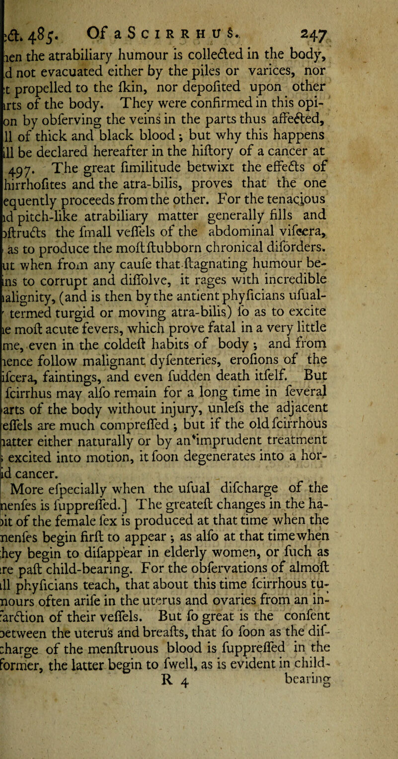 ien the atrabiliary humour is collected in the body, d not evacuated either by the piles or varices, nor t propelled to the fkin, nor depofited upon other trts of the body. They were confirmed in this opi- on by obferving the veins in the parts thus affected, 11 of thick and black blood ; but why this happens ill be declared hereafter in the hiftory of a cancer at 497. The great fimilitude betwixt the effedts of hirrhofites and the atra-bilis, proves that the one equently proceeds from the other. For the tenacious id pitch-like atrabiliary matter generally fills and Dftrudls the fmall vefiels of the abdominal vifeera, as to produce the moftftubborn chronical diforders* ut when from any caufe that-ftagnating humour be¬ ns to corrupt and difiblve, it rages with incredible alignity, (and is then by the antient phyficians ufual- termed turgid or moving atra-bilis) fo as to excite le molt acute fevers, which prove fatal in a very little me, even in the coldeft habits of body *, and from lence follow malignant dyfenteries, erofions of the ifcera, faintings, and even fudden death itfelf. But fcirrhus may alfo remain for a long time in feveral arts of the body without injury, unlefs the adjacent efiels are much comprefied j but it the oldfcirrhous latter either naturally or by anfimprudent treatment i excited into motion, it foon degenerates into a hor- id cancer. More efpecially when the ufual difcharge of the nenfes is fupprefied.] The greateft changes in the ha- »it of the female lex is produced at that time when the nenfes begin firfi: to appear •, as alfo at that time when hey begin to difappear in elderly women, or fuch as re paft child-bearing. For the obfervations of almoft 11 phyficians teach, that about this time fcirrhous tu- nours often arife in the uterus and ovaries from an in- ar&ion of their vefiels. But fo great is the confent >etween the uterus and breafts, that fo foon as the difi :harge of the menftruous blood is fupprefied in the brmer, the latter begin to fwell, as is evident in child- R 4 bearing O