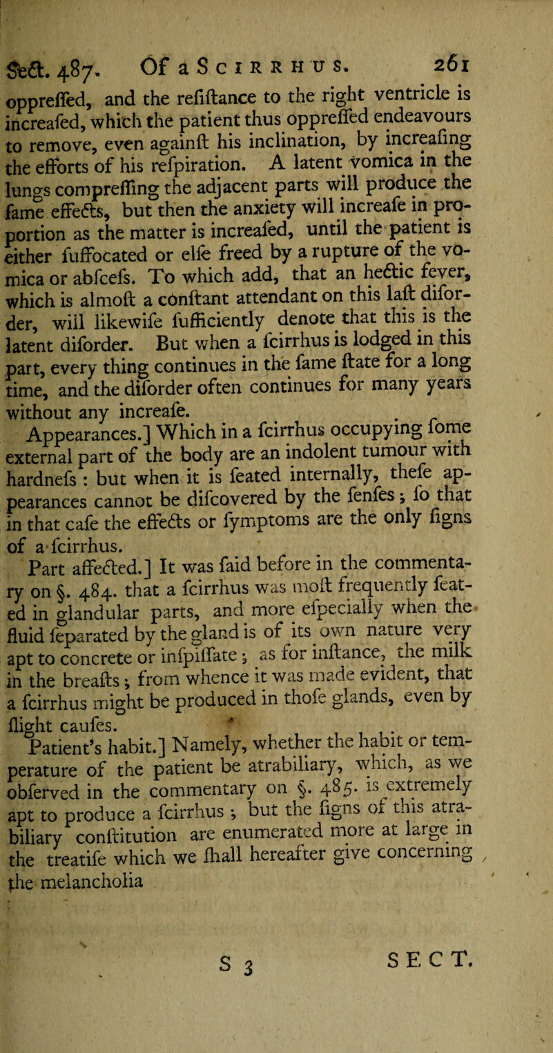 opprefled, and the reliftance to the right ventricle is increafed, which the patient thus oppreffed endeavours to remove, even againft his inclination, by increaling the efforts of his refpiration. A latent vomica in the lungs compreffing the adjacent parts will produce the fame effeds, but then the anxiety will increafe in pro¬ portion as the matter is increafed, until the patient is either fuffocated or elfe freed by a rupture of the vo¬ mica or abfcefs. To which add, that an hedic fever, which is almoft a conftant attendant on this laft difor- der, will likewife fufficiently denote that this is the latent dilbrder. But when a icirrhus is lodged in this part, every thing continues in the fame ftate for a long time, and the dilbrder often continues for many years without any increafe. Appearances.] Which in a fcirrhus occupying fome external part of the body are an indolent tumour with hardnefs : but when it is feated internally, thefe ap¬ pearances cannot be difcovered by the fenfes; fo that in that cafe the effeds or fymptoms are the only figns of a Icirrhus. Part affeded.] It was faid before in the commenta¬ ry on §. 484. that a fcirrhus was moil frequently feat¬ ed in glandular parts, and more efpecially when the fluid feparated by the gland is of its own nature very apt to concrete or infpilfate , as for inflance, the milk in the breafts j from whence it was made evident, tnat a fcirrhus might be produced in thofe glands, even by flio-ht caufes. Patient’s habit.] Namely, whether the habit Oi tem¬ perature of the patient be atrabdiary, which, as we obferved in the commentary on <§. 4^5* is extremely apt to produce a fcirrhus *, but the ngns ot this atra- biliary conftitution are enumerated moie at large 111 the treatife which we fhall hereafter give concerning the melancholia S 3 S E C T.