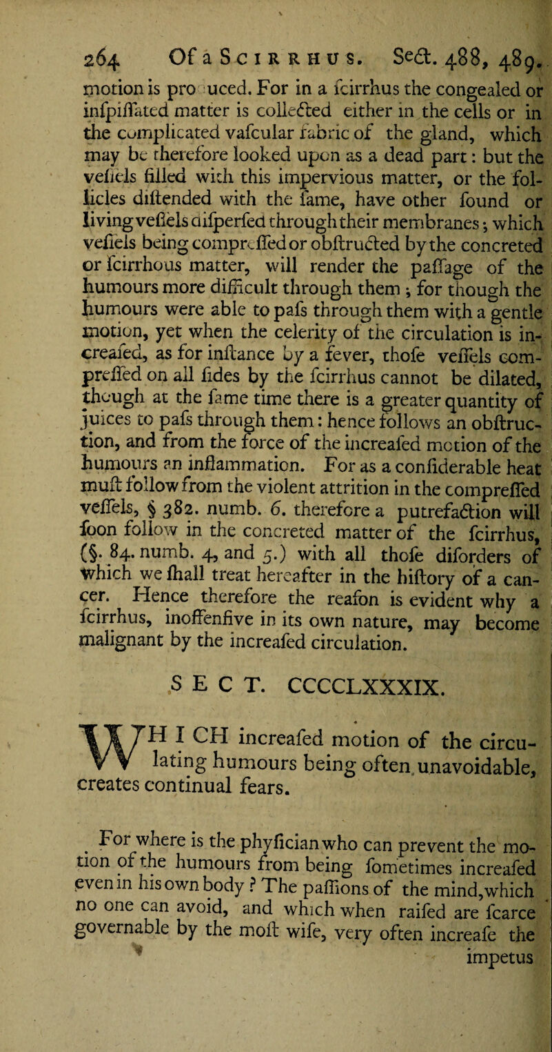 motion is pro uced. For in a fcirrhus the congealed or infpiffated matter is colleded either in the cells or in the cumplicated vafcular fabric of the gland, which may be therefore looked upon as a dead part: but the vehels filled with this impervious matter, or the fol¬ licles diftended with the fame, have other found or living vefiels aifperfed through their membranes; which vefiels being comprdfed or obltru&ed by the concreted or fcirrhous matter, will render the paffage of the humours more difficult through them ; for though the humours were able to pals through them with a gentle motion, yet when the celerity of the circulation is in- creaied, as for inilance by a fever, thole vefiels ccm- prdled on all fides by the fcirrhus cannot be dilated, though at the fame time there is a greater quantity of juices to pafs through them: hence follows an obftruc- tion, and from the force of the increafed motion of the humours an inflammation. For as a conliderable heat muu follow from the violent attrition in the comprefied veflels, § 382. numb. 6. therefore a putrefa&ion will foon follow in the concreted matter of the fcirrhus, {§. 84. numb. 4, and 5.) with all thofe diforders of Which we fhall treat hereafter in the hillory of a can¬ cer. Hence therefore the reafon is evident why a icirrhus, inoflenfive in its own nature, may become malignant by the increafed circulation. SECT. CCCCLXXXIX. WH I CH increafed motion of the circu¬ lating humours being often unavoidable, creates continual fears. For where is the phyficianwho can prevent the mo¬ tion of the humours from being fometimes increafed even in his own body ? The paffions of the mind,which j no one can avoid, and which when railed are fcarce governable by the moll wife, very often increafe the 1 ^ ' -< impetus