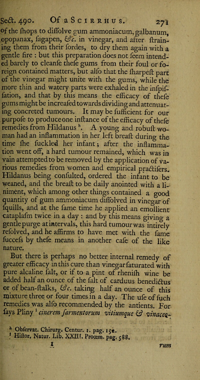 of the {hops to diffolve gum ammoniacum, galbanum, opopanax, fagapen, &c. in vinegar, and after {train¬ ing them from their fordes, to dry them again with a gentle fire : but this preparation does not feem intend¬ ed barely to cleanfe thefe gums from their foul or fo¬ reign contained matters, but alfo that the fharpeft part of the vinegar might unite with the gums, while the more thin and watery parts were exhaled in the infpif- fation, and that by this means the efficacy of thefe gums might be increaled towards dividing and attenuat¬ ing concreted tumours. It may be fufficient for our purpofe to produceone inftance of the efficacy of thefe remedies from Hildanus h. A young and robuft wo¬ man had an inflammation in her left bread: durino* the time ffie fuckled her infant; after the inflamma¬ tion went off, a hard tumour remained, which was in vain attempted to be removed by the application of va¬ rious remedies from women and empirical pradlifers. Hildanus being confulted, ordered the infant to be weaned, and the bread: to be daily anointed with a li¬ niment, which among other things contained a good quantity of gum ammoniacum didolved in vineo-ar of fquills, and at the fame time he applied an emollient cataplafm twice in a day : and by this means giving a gentle purge atintervals, this hard tumourwas intirely refolved, and he affirms to have met with the fame fuccefs by thefe means in another cafe of the like nature. But there is perhaps no better internal remedy of greater efficacy in this cure than vinegar faturated with pure alcaline fait, or if to a pint of rheniffi wine be added half an ounce of the fait of carduus benedi&us or of bean-ftalks, £s?r. taking half an ounce of this mixture three or four times in a day. The ufe of fuch remedies was alfo recommended by the antients. For fays Pliny 1 cinerem farmentorum vitiumque £s? v in ace a- h Obfervat. Chirurg. Centur. i. pag. ice. 1 Hiftor. Natur. Lib. XXIIF. Progem. pag. 588. I rum