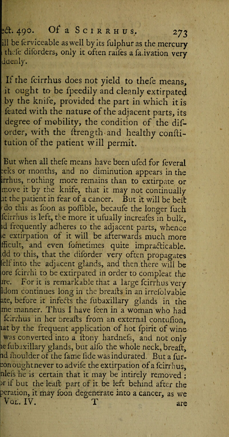 ill be ferviceable as well by its fulphur as the mercury thefe diforders, only it often raifes a fadvation very dcienly. If the fcirrhus does not yield to thefe means, it ought to be fpeedily and cleanly extirpate^ by the knife, provided the part in which it is feated with the nature of the adjacent parts, its degree of mobility, the condition of the dis¬ order, with the ftrength.and healthy confti- tution of the patient will permit. 1 ‘ ' > * But when all thefe means have been ufed for feveral elcs or months, and no diminution appears in the irrhus, nothing more remains than to extirpate or move it by the knife, that it may not continually .it the patient in fear of a cancer. But it will be belt do this as foon as poffible, becaufe the longer fuch fcirrhus is left, the more it ufually increafes in bulk, id frequently adheres to the adjacent parts, whence e extirpation of it will be afterwards much more fficult, and even fometimes quite impracticable, dd to this, that the diforder very often propagates elf into the adjacent glands, and then there will be ore fcirrhi to be extirpated in order to compleat the ire. For it is remarkable that a large fcirrhus very ldom continues long in the breafts in an irrefolvable ate, before it infedts the fubaxillary glands in the me manner. Thus I have feen in a woman who had fcirrhus in her breafts from an external contufion, lat by the frequent application of hot fpirit of wine was converted into a ftony hardnefs, and not only le fubaxillary glands, but alfo the whole neck, breaft, id fhoulder of the fame lide was indurated. But a fur- ^on ought never to advife the extirpation of a fcirrhus, mlefs he is certain that it may be intirely removed : pr ft but the leaft part of it. be left behind after the peration, it may foon degenerate into a cancer, as we Vql. IV. T are