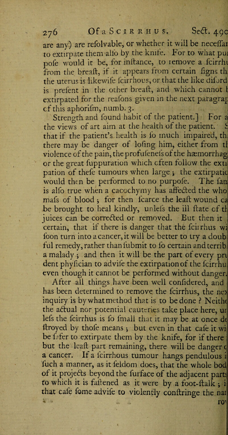 are any) are refolvable, or whether it will be necefiai to extirpate them alio by the knife. For to what puj pofe would it be, for indance, to remove a fcirrhi from the bread, if it appears from certain figns th the uterus is likewife fcirrhous,or that the like diford is prefent in the other bread, and which cannot 1 extirpated for the reafons given in the next paragray cf this aphorifm, numb. 3. Strength and found habit of the patient.] For a the views of art aim at the health of the patient. £ that if the patient’s, health is fo much impaired, th there may be danger of lofing him, either from tl violence of the pain,theprofufenefsof the haemorrhagi or the great fuppuration which often follow the exti! pation of thefe tumours when large * the extirpatic would then be performed to no purpofe. The fan is alfo true when a cacochymy has affedled the who mafs of blood ^ for then lcarce the lead wound cal be brought to heal kindly, unlefs the ill date cf tl juices can be corrected or removed. But then it certain, that if there is danger that the fcirrhus wi foon turn into a cancer, it will be better to try a doub ful remedy, rather thanfubmit to fo certain andterrib a malady ; and then it will be the part of every pri dent phyfician to advife the extirpation of the fcirrhu even though it cannot be performed without danger. After all things have been well confidered, and has been determined to remove the fcirrhus, the ne> inquiry is by what method that is to be done ? Neithc the adtual nor potential cauteries take place here, ur lefs the fcirrhus is fo lmali that it may be at once dt droyed by thofe means ^ but even in that cafe it wi be dfer to extirpate them by the knife, for if there: but the lead part remaining, there will be danger c a cancer. If a fcirrhous tumour hangs pendulous i fuch a manner, as it feldom does, that the whole bod of it projedls beyond the furface of the adjacent parti to which it is faftened as it were by a foot-ftalk *, i that cafe feme advife to violently condringe the nai