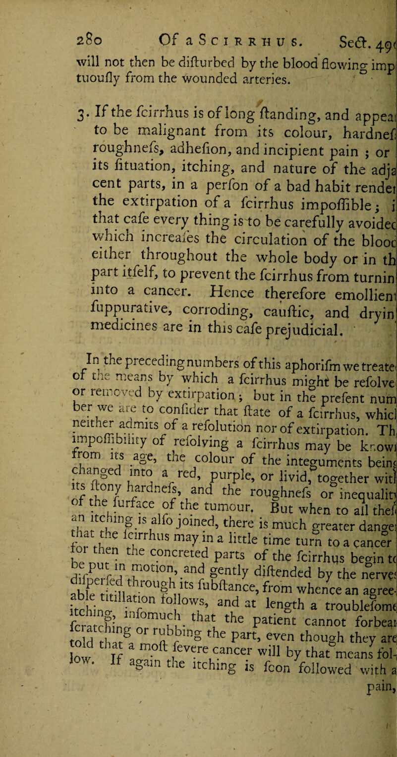 will not then bedifturbed by the blood flowing imp! tuoufly from the wounded arteries. 3. If the fcirrhus is of long Handing, and appeal to be malignant from its colour, hardnef roughnefs, adhefion, and incipient pain ; or its lituation, itching, and nature of the adjai cent pai ts, in a perlon of a bad habit rendeti the extirpation of a fcirrhus impoffible; i tnat cafe every thing is to be carefully avoided which increafes the circulation of the blood either tnroughout the whole body or in thi pait itfelf, to prevent the fcirrhus from turnih into a cancer. Hence therefore emollient fuppurative, corroding, cauftic, and dryin medicines are in this cafe prejudicial. ' ' In the preceding numbers of this aphorifm we treati or tne means by which a fcirrhus might be refolvi or removed by extirpation ; but in the prefent nur ber we are to conlider that ftate of a fcirrhus, whit nenaer admits of a refolutidn nor of extirpation. T1 impofljbilny of refolving a fcirrhus may be kr.ov rom its age, tne colour of the integuments beir c anged into a red, purple, or livid, together wit s ftony hardnefs, and the roughnefs or inequali, f the furface of the tumour, But when to all the rlv, rt‘lnf •ISt! ° J°med’there ls much greater dang< £ t^hc 1rrhus may “ a ^tle time turn to a cancer tor then the concreted parts of the fcirrhus beam t diftendcd b7 the nerv< able fifiu f r°Uf nlts ^ibftance, from whence an agre< itchin!r i r°n ; 0W,S’ and 3t length a troublefom fcratcKino-nn°mUiC|1- thatL the Patient cannot forbet told riair^i r rnVb'ng tbe Part’ even though they ar low If ! m°ft ,fevereLcancer will by that means foi low. If again the itching is fcon followed with pain l