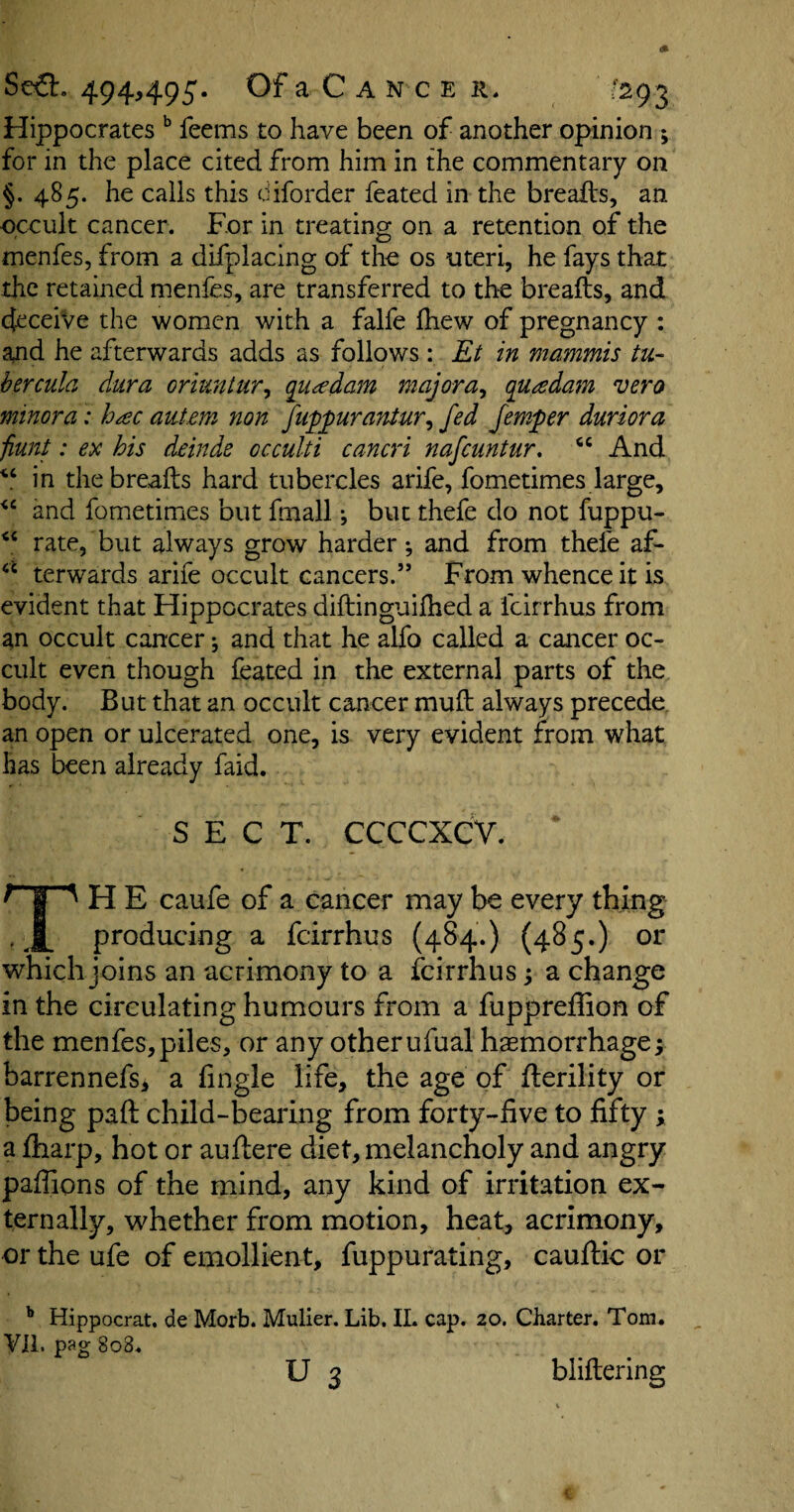 Hippocrates b feems to have been of another opinion * *, for in the place cited from him in the commentary on §. 485. he calls this diforder feated in the breafts, an occult cancer. For in treating on a retention of the menfes, from a difplacing of the os uteri, he fays that the retained menfes, are transferred to the breafts, and deceive the women with a falfe fhew of pregnancy : and he afterwards adds as follows : Et in mammis tu¬ bercula dura oriuntur, qua dam major a, qua dam vero minora: hac auiem non fuppurantur, fed femper duriora fiunt: ex his deinde occulti cancri nafcuntur. 66 And V in the breafts hard tubercles arife, fometimes large, “ and fometimes but fmall; but thefe do not fuppu- “ rate, but always grow harder; and from thefe af- “ terwards arife occult cancers.” From whence it is evident that Hippocrates diftinguifhed a fcirrhus from an occult cancer; and that he alfo called a cancer oc¬ cult even though feated in the external parts of the body. But that an occult cancer muft always precede an open or ulcerated one, is very evident from what has been already faid. SECT. CCCCXCV. f H E caufe of a cancer may be every thing • A producing a fcirrhus (484.) (485.) or which j oins an acrimony to a fcirrhus; a change in the circulating humours from a fupprefiion of the menfes,piles, or any other ufual haemorrhage; barrennefs, a Angle life, the age of fterility or being paft child-bearing from forty-five to fifty ; a ftiarp, hot or auftere diet, melancholy and angry pafiions of the mind, any kind of irritation ex¬ ternally, whether from motion, heat, acrimony, or the ufe of emollient, fuppurating, cauftic or b Hippocrat. de Morb. Mulier. Lib. II. cap. 20. Charter. Tom. VII. pag 808. U 3 bliftering