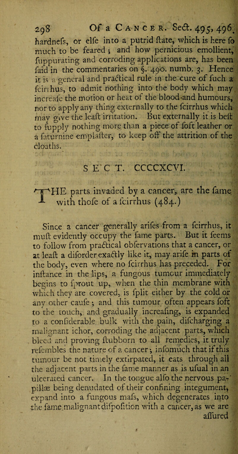 hardnefs, or clfe into a putrid date, which is here fo much to be feared ; and how pernicious emollient, fuppurating and corroding applications are, has been faid in the commentaries on §. 490. numb. 3. Hence it is a general and practical rule in the cure of fuch a fcirr hus, to admit nothing into the body which may. increafe the motion or heat of the blood-and humours, nor to apply any thing externally to the fcirrhus which may give the lead irritation. But externally it is bed to fupply nothing more than a piece of foft leather or a faturnine emplader, to keep off the attrition of the cloaths. S E C T. CCCCXCVI. rpHB parts invaded by a cancer, are the fame, A with thofe of a fcirrhus (484.) Since a cancer generally arifes from a fcirrhus, it mud evidently occupy the fame parts. But it feems to follow from practical obfervations that a cancer, or at lead a diforder exaftly like it, may arife m parts of the body, even where no fcirrhus has preceded. For indance in the lips, a fungous tumour immediately begins to fprout up, when the thin membrane with which they are covered, is fplit either by the cold or any other caufe; and this tumour often appears foft to the touch, and gradually increafing, is expanded to a condderable bulk with the pain, difcharging a malignant ichor, corroding the adjacent parts, which bleed and proving dubborn to all remedies, it truly refembles the nature of a cancer ^ infomuch that if this tumour be not timely extirpated, it eats through all the adjacent parts in the fame manner as is ufual in an ulcerated cancer. In the tongue alfo the nervous pa-' pillae being denudated of their confining integument, expand into a fungous mafs, which degenerates into the fame.malignantdifpofiticn with a cancer, as we are allured