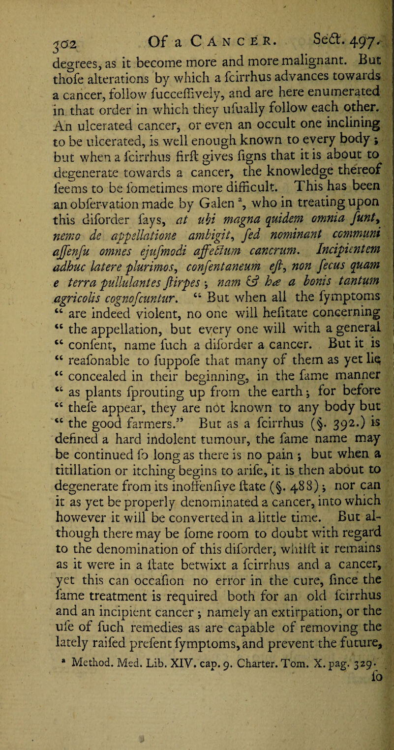 degrees, as it become more and more malignant. But thofe alterations by which a fcirrhus advances towards a cancer, follow fucceffively, and are here enumerated in that order in which they ufually follow each other. An ulcerated cancer, or even an occult one inclining to be ulcerated, is well enough known to every body ; but when a fcirrhus firft gives figns that it is about to degenerate towards a cancer, the knowledge thereof fee ms to be fometimes more difficult. This has been an obfervation made by Galen a, who in treating upon this diforder fays, at vM magna quidem omnia funty nemo de appellations ambigit, fed nominant ccmmuni affenfu omnes ejufmodi affeffium cancrnm. Incipientem adhuc latere plurimos, confentaneurh ejl, non f ecus quam e terra pullulantes ftirpes *, nam & b# a bonis tantum agricolis cognofcuntur. Ci But when all the fymptoms are indeed violent, no one will hefitate concerning the appellation, but every one will with a general cc confent, name fuch a diforder a cancer. But it is “ reafonable to fuppofe that many of them as yet liq “ concealed in their beginning, in the fame manner cc as plants fprouting up from the earth j for before thefe appear, they are not known to any body but cc the good farmers.” But as a fcirrhus (§. 392.) is defined a hard indolent tumour, the fame name may be continued fo long as there is no pain ; but when a titillation or itching begins to arife, it is then about to degenerate from its inoffenfive if ate (§. 488) * nor can it as yet be properly denominated a cancer, into which however it will be converted in a little time. But al¬ though there may be fome room to doubt with regard to the denomination of this diforder, whifft it remains as it were in a Hate betwixt a fcirrhus and a cancer, yet this can occafion no error in the cure, fince the lame treatment is required both for an old fcirrhus and an incipient cancer ; namely an extirpation, or the ufe of fuch remedies as are capable of removing the lately raifed prefent fymptoms, and prevent the future, a Method. Med. Lib. XIV. cap. 9. Charter. Tom. X. pag. 329. fo tt ((