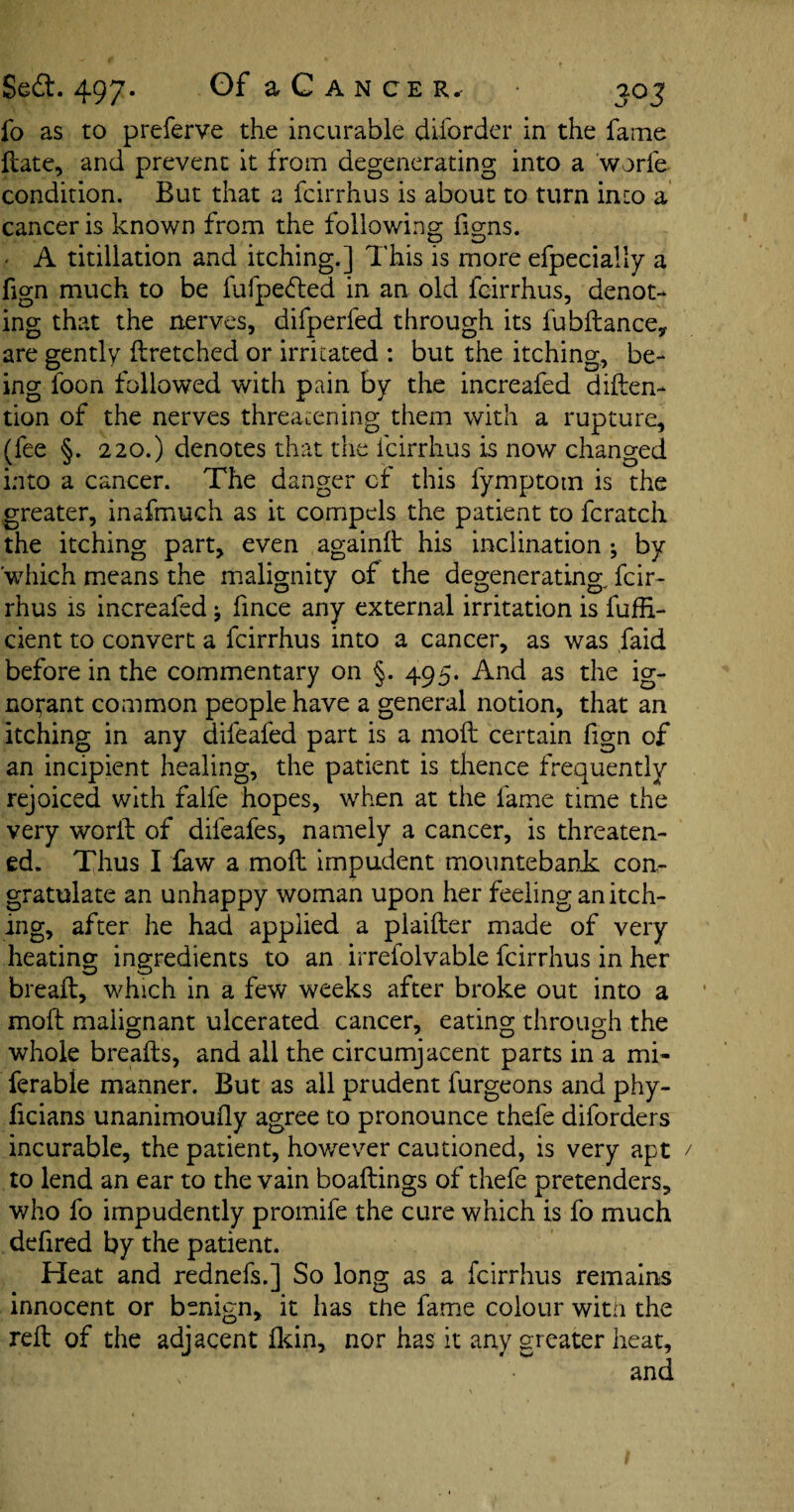 fo as to preferve the incurable diforder in the fame ftate, and prevent it from degenerating into a worfe condition. But that a fcirrhus is about to turn into a cancer is known from the following figns. ' A titillation and itching.] This is more efpecially a fign much to be fufpefted in an old fcirrhus, denot¬ ing that the nerves, difperled through its fubftance, are gently ftretched or irritated : but the itching, be¬ ing foon followed with pain by the increafed diften- tion of the nerves threatening them with a rupture, (fee §. 220.) denotes that the fcirrhus is now changed into a cancer. The danger cf this fymptotn is the greater, inafmuch as it compels the patient to fcratch the itching part, even againft his inclination ; by which means the malignity of the degenerating fcir¬ rhus is increafed ^ fince any external irritation is fufH- cient to convert a fcirrhus into a cancer, as was faid before in the commentary on §. 495. And as the ig¬ norant common people have a general notion, that an itching in any difeafed part is a molt certain fign of an incipient healing, the patient is thence frequently rejoiced with falfe hopes, when at the fame time the very worft of difeafes, namely a cancer, is threaten¬ ed. Thus I faw a moft impudent mountebank: con¬ gratulate an unhappy woman upon her feeling an itch¬ ing, after he had applied a plaifter made of very heating ingredients to an irrefolvable fcirrhus in her bread:, which in a few weeks after broke out into a moft malignant ulcerated cancer, eating through the whole breafts, and all the circumjacent parts in a mi- ferable manner. But as all prudent furgeons and phy- ficians unanimoufty agree to pronounce thefe diforders incurable, the patient, however cautioned, is very apt to lend an ear to the vain boaftings of thefe pretenders, who fo impudently promife the cure which is fo much defired by the patient. Heat and rednefs.] So long as a fcirrhus remains innocent or benign, it has the fame colour with the reft of the adjacent fkin, nor has it any greater heat, and