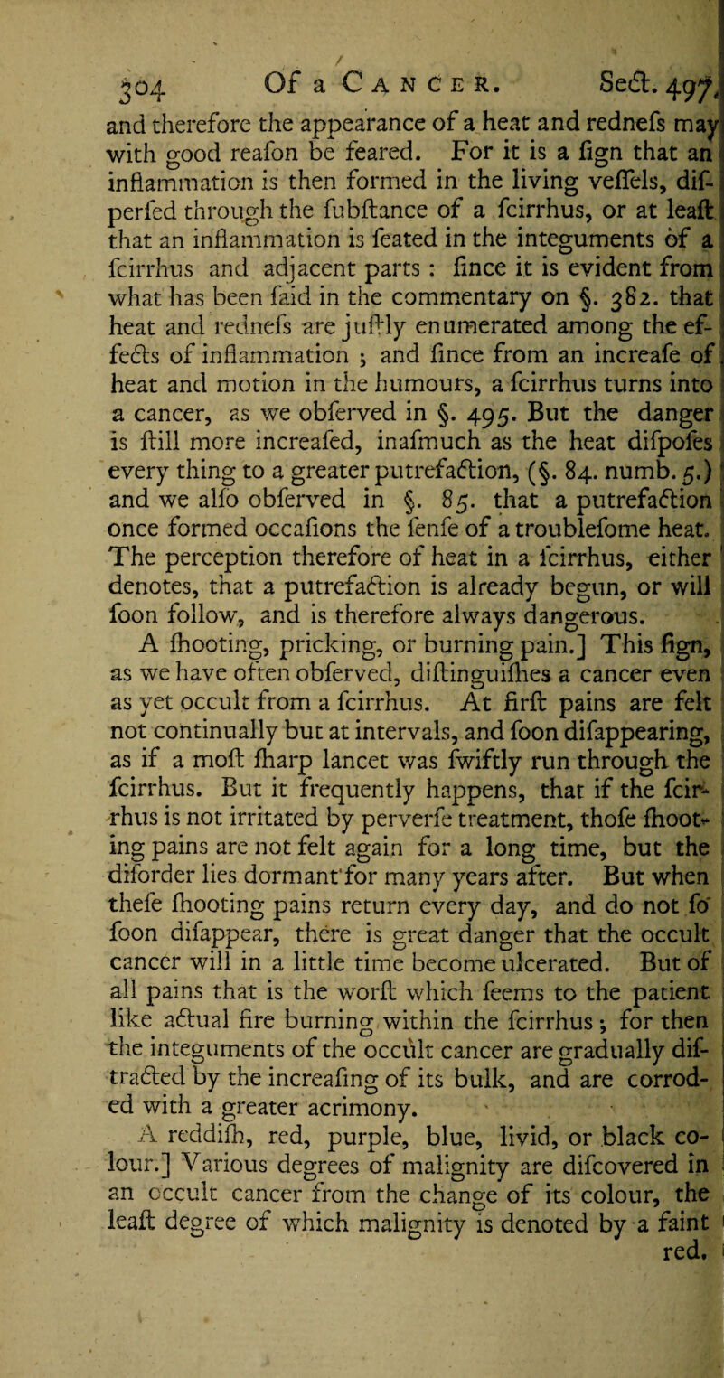 and therefore the appearance of a heat and rednefs may with good reafon be feared. For it is a lign that an inflammation is then formed in the living vefiels, dif- perfed through the fubftance of a fcirrhus, or at leaft that an inflammation is feated in the integuments of a fcirrhus and adjacent parts : fmce it is evident from what has been faid in the commentary on §. 382. that heat and rednefs are jufhly enumerated among the ef¬ fects of inflammation ; and fince from an increafe of heat and motion in the humours, a fcirrhus turns into a cancer, as we obferved in §. 495. But the danger is Hill more increafed, inafmuch as the heat difpofes every thing to a greater putrefaction, (§. 84. numb. 5.) and we alio obferved in §. 85. that a putrefaction once formed occafions the lenfe of atroublefome heat. The perception therefore of heat in a fcirrhus, either 1 denotes, that a putrefaction is already begun, or will foon follow, and is therefore always dangerous. A {hooting, pricking, or burning pain.] This lign, as we have often obferved, diftinguifhes a cancer even as yet occult from a fcirrhus. At firft pains are felt not continually but at intervals, and foon difappearing, as if a molt {harp lancet was fwiftly run through the fcirrhus. But it frequently happens, that if the fcir¬ rhus is not irritated by perverfe treatment, thofe fhoofc* ing pains are not felt again for a long time, but the diforder lies dormant'for many years after. But when thefe Ihooting pains return every day, and do not fo foon difappear, there is great danger that the occult cancer will in a little time become ulcerated. But of all pains that is the word; which feems to the patient like aClual fire burning within the fcirrhus *, for then the integuments of the occult cancer are gradually dif- traCled by the increafing of its bulk, and are corrod¬ ed with a greater acrimony. A reddifh, red, purple, blue, livid, or black co¬ lour.] Various degrees of malignity are difcovered in an occult cancer from the change of its colour, the leaft degree of which malignity is denoted by a faint ! red.