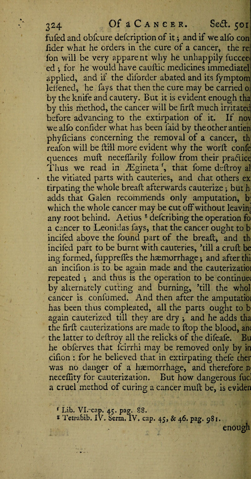 fufed and obfcure defcription of it *, and if we alfo con fider what he orders in the cure of a cancer, the re; fon will be very apparent why he unhappily fucceei ed •, for he would have cauftic medicines immediate! applied, and if the diforder abated and its fymptom leiiened, he fays that then the cure may be carried 01 by the knife and cautery. But it is evident enough tha by this method, the cancer will be firft much irritated before advancing to the extirpation of it. If no\ we alfo confider what has been laid by the other antien phyficians concerning the removal of a cancer, th realon will be Hill more evident why the world confe quences muft neceffarily follow from their pradicq Thus we read in iEgineta f, that fome deftroy al the vitiated parts with cauteries, and chat others ex tirpating the whole bread: afterwards cauterize; but h adds that Galen recommends only amputation, b; which the whole cancer may be cut off without leaving any root behind. Aetius g defcribing the operation fo a cancer to Leonidas fays, that the cancer ought to b incifed above the found part of the breaft, and th incifed part to be burnt with cauteries, ’till a cruft be ing formed, fuppreftes the haemorrhage; and after thi an incifion is to be again made and the cauterizatioi repeated •, and thus is the operation to be continue( by alternately cutting and burning, ’till the whol cancer is coniumed. And then after the amputatioi has been thus compleated, all the parts ought to b again cauterized till they are dry v and he adds tha the firft cauterizations are made to flop the blood, an< the latter to deftroy all the relicks of the difeafe. Bu he obferves that fcirrhi may be removed only by in cifion : for he believed that in extirpating thefe cher was no danger of a haemorrhage, and therefore n< necefiity for cauterization. But how dangerous fuci a cruel method of curing a cancer muft be, is eviden f Lib. Vl.'cap. 45. pag. 88. s Tetrabib. IV. Serm, IV, cap. 45, & 46. pag. 981. enough