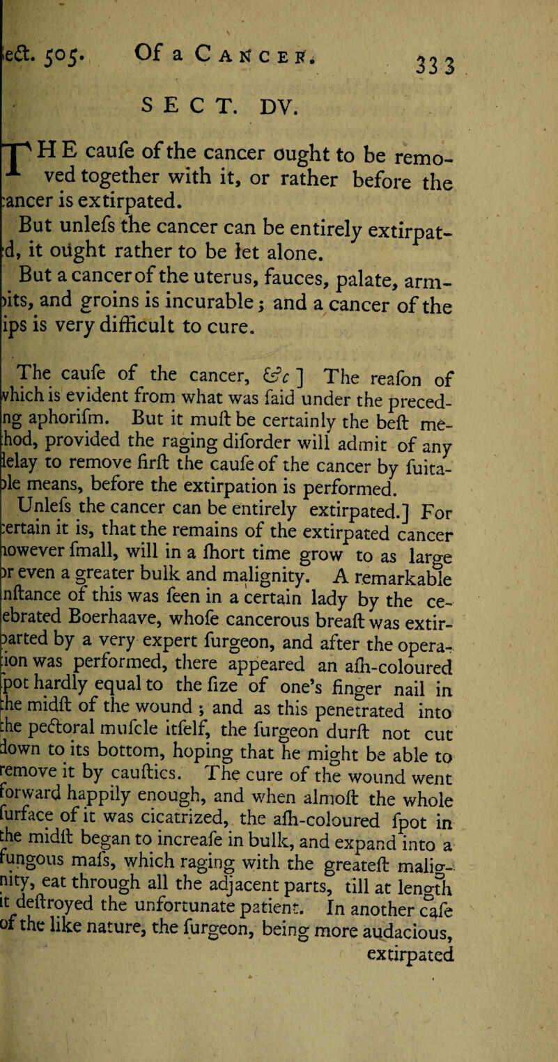 S E C T. DV. p H E caufe of the cancer ought to be remo- -*• ved together with it, or rather before the :ancer is extirpated. But unlefs the cancer can be entirely extirpat- :d, it oiight rather to be let alone. But acancerof the uterus, fauces, palate, arm- >its, and groins is incurable; and a cancer of the ips is very difficult to cure. The caufe of the cancer, isc ] The reafon of vhich is evident from what was faid under the preced- ng aphorifm. But it mull be certainly the belt me- :hod, provided the raging diforder will admit of any lelay to remove firft the caufe of the cancer by fuita- >le means, before the extirpation is performed. Unlefs the cancer can be entirely extirpated.] For .ertain it is, that the remains of the extirpated cancer towever fmall, will in a fhort time grow to as laroe )r even a greater bulk and malignity. A remarkable nftance of this was feen in a certain lady by the ce- ebrated Boerhaave, whofe cancerous bread: was extir- sarted by a very expert furgeon, and after the opera- ton was performed, there appeared an alh-coloured pot hardly equal to the fize of one’s finger nail in :he midft of the wound 5 and as this penetrated into the pectoral mufcle itfelf, the furgeon durft not cut down to its bottom, hoping that he might be able to remove it by caufirics. The cure of the wound went forward happily enough, and when almoft the whole furface of it was cicatrized, the alh-coloured fpot in the midll began to increafe in bulk, and expand into a fungous mafs, which raging with the greatelt malia- n|ty, eat through all the adjacent parts, till at len°th it dedroyed the unfortunate patient. In another cafe of the like nature, the furgeon, being more audacious, extirpated