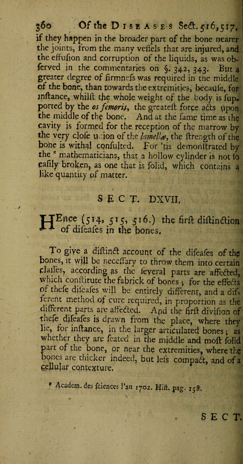 if they happen in the broader part of the bone nearer the joints, from the many veflels that are injured, and the effufion and corruption of the liquids, as was ob- ferved in the commentaries on §. 342,343. But 4 greater degree of hrmnefs was required in the middle of the bone, than towards the extremities, becaqle, for jnftance, whilft the whole weight of the body is fup, ported by the os femori^ the greateft force ads upon the middle of the bone. And at the fame time as the cavity is formed for the reception of the marrow by the very clofe union of the lamella the ftrength of the bone is withal confuted. For As demonitrated by the c mathematicians, that a hollow cylinder is not lo eafily broken, as one that is folid, which contains a like quantity of matter. To giye a diflind account of the difeafes of the bones, it will be neceliary to throw them into certain planes, according as the feyeraj parts are affeded, which coniiitute the fabrick of bones » for the effeds pr thefe difeafes will be entirely different, and a dif¬ ferent method of cure required, in proportion as the different parts are affeded. Apd the hrft divifion of thefe djfeafes is drawn from the place, where they lie, for inftance, in the larger articulated bones; as whether they are feated in the middle and moft folid part of the bone, or near the extremities, where the bones are thicker indeed, but Ids compad, and of a pellujar contexture. ? Academ. des fciences Van 1702. Hid. pag. 158. SECT*