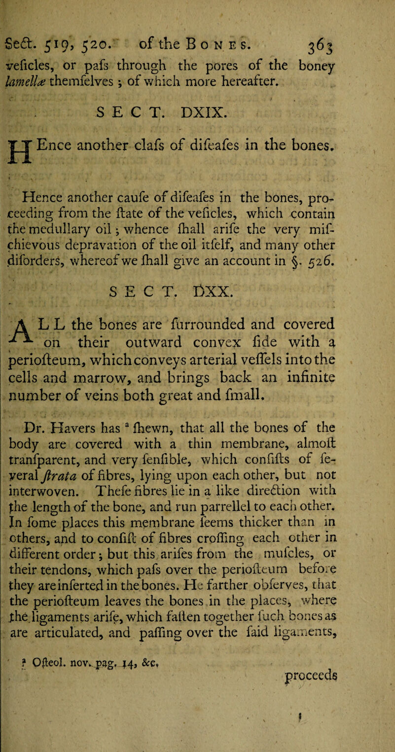 veficles, or pafs through the pores of the boney lamella themfelves; of which more hereafter. SECT. DXIX. H Ence another clafs of difeafes in the bones. Hence another caufe of difeafes in the bones, pro¬ ceeding from the ffate of the veficles, which contain the medullary oil ^ whence fhall arife the very mif- chievous depravation of the oil itfelf, and many other diforders, whereof we fhall give an account in §, 526. SECT. £>XX. A LL the bones are furrounded and covered on their outward convex fide with a perioffeum, which conveys arterial veffels into the cells and marrow, and brings back an infinite number of veins both great and fmall. Dr. Havers has a fhewn, that all the bones of the body are covered with a thin membrane, almoff tranfparent, and very fenfible, which confifls of fe- yeral ftrata of fibres, lying upon each other, but not interwoven. Thefe fibres lie in a like direction with the length of the bone, and run parrellel to each other. In fome places this membrane teems thicker than in others, and to confifc of fibres eroding each other in different order; but this arifes from the mulcles, or their tendons, which pafs over the perioffeum before they areinfertedin the bones. He farther obferves, that the perioffeum leaves the bones in the places, where .the. ligaments arife, which fatten together fuch bones as are articulated, and paffmg over the faid ligaments, f Ofleol. nov*.^ag. 44j proceeds 1