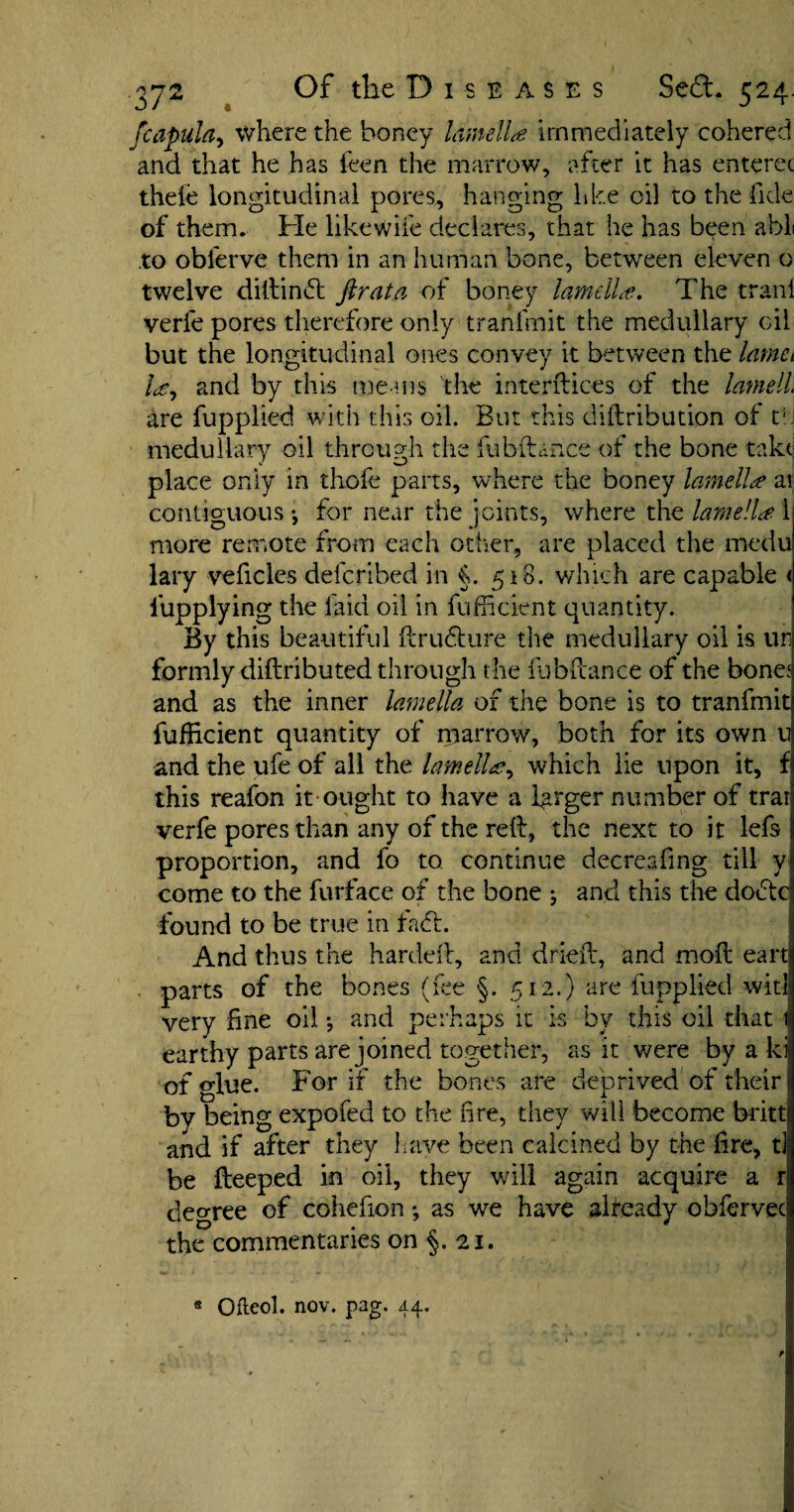 fcapula, where the honey lamella immediately cohered and that he has ieen the marrow, after it has enterec theie longitudinal pores, hanging like oil to the fide of them. Fie likewife declares, that he has been abl to oblerve them in an human bone, between eleven o twelve diltinfl fir at a of boney lamella. The trani verfe pores therefore only tranfmit the medullary oil but the longitudinal ones convey it between the lamct la, and by this means the interfaces of the lamell, are fupplied with this oil. But this diftribution of t; medullary oil through the fubftance of the bone take place only in thofe parts, where the boney lamella ai contiguous-, for near the joints, where the lamella 1 more remote from each other, are placed the medu lary vehicles deferibed in §. 518. which are capable < iupplying the laid oil in fufficient quantity. By this beautiful ft ru flu re the medullary oil is un formly diftributed through the fubftance of the bone; and as the inner lamella of the bone is to tranfmit fufiicient quantity of marrow, both for its own u and the ufe of all the lamella, which lie upon it, f this reafon it ought to have a larger number of trai verfe pores than any of the reft, the next to it left proportion, and fo to continue decreafmg till y come to the furface of the bone ; and this the dodtc found to be true in fa ft. And thus the hardeft, and drieft, and moft eart parts of the bones (fee §. 512.) are fupplied wit! very fine oil and perhaps it is by this oil that i| earthy parts are joined together, as it were by a ki of glue. For if the bones are deprived of their by being expofed to the fire, they will become britti and if after they have been calcined by the fire, t] be fteeped in oil, they will again acquire a r decree of cohefionas we have already obfervec the commentaries on §. 21. « Ofteol. nov. pag. 44.