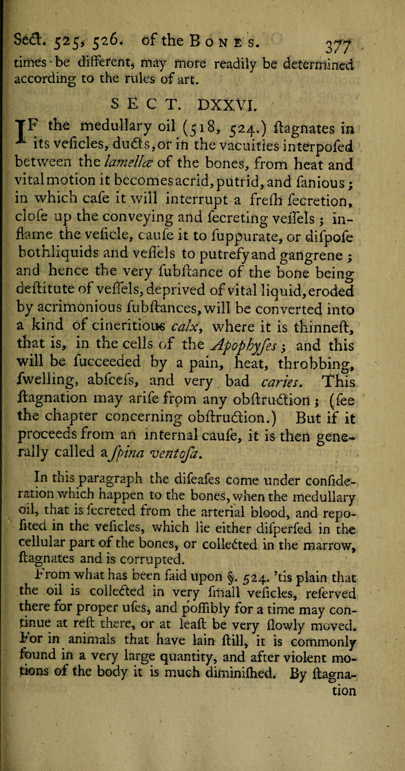 times ' be different, may more readily be determined according to the rules of art. SECT. DXXVI. TF the medullary oil (518, 524.) Magnates in A its veficles, duds,or in the vacuities interpofed between the lamellcc of the bones, from heat and vital motion it becomes acrid, putrid, and famous; in which cafe it will interrupt a frefh fecretion, clofe up the conveying and fecreting veiTels ; in¬ flame the veficle, caufe it to fuppurate, or difpofe bothliquids and veflels to putrefy and gangrene ; and hence the very fubftance of the bone being deflitute of veffels, deprived of vital liquid,eroded by acrimonious fubftances,will be converted into a kind of cineritiou* calx, where it is thinneft, that is, in the cells of the Apophyfes; and this will be fucceeded by a pain, heat, throbbing, fwelling, abfcefs, and very bad caries. This ftagnation may arife from any obftru&ion ; (fee the chapter concerning obftrudion.) But if it proceeds from an internal caufe, it is then gene¬ rally called afpina ventofa. In this paragraph the difeafes come under confide- ration which happen to the bones, when the medullary oil, that is fecreted from the arterial blood, and repo- fited in the veficles, which lie either difperfed in the cellular part of the bones, or collected in the marrow, Magnates and is corrupted. t rom what has been faid upon §. 524.5tis plain that the oil is coile&ed in very fmall veficles, referved there for proper ufes, and poflibly for a time may con¬ tinue at reft there, or at leaft be very flowly moved. For in animals that have lain ftill, it is commonly found in a very large quantity, and after violent mo¬ tions of the body it is much diminifhedw By ftagna- tion