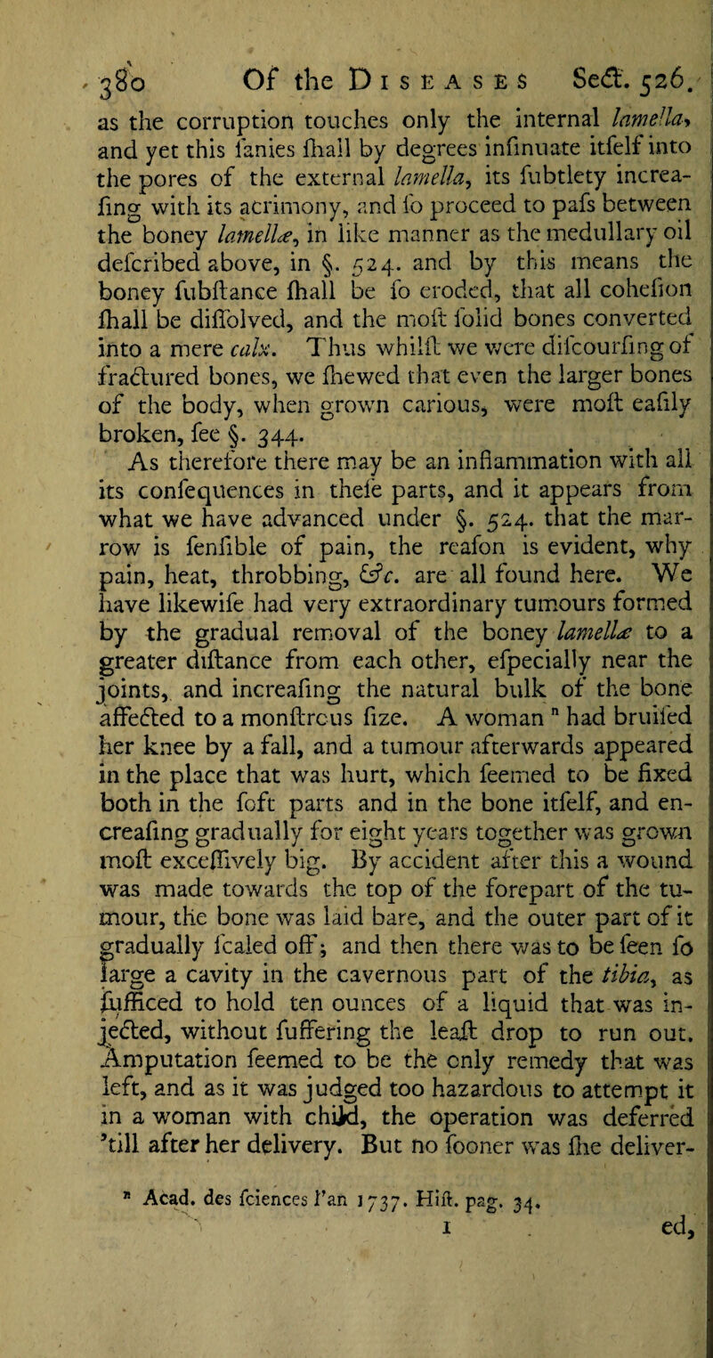 as the corruption touches only the internal lamella-> and yet this lanies fhall by degrees infinuate itfelf into the pores of the external lamella, its fubtlety increa- fing with its acrimony, and lo proceed to pafs between the boney lamellae, in like manner as the medullary oil defcribed above, in §. 524. and by this means the boney fubftance fhall be 10 eroded, that all cohefion fhall be diffblved, and the molt lolid bones converted into a mere calx. Thus whiiil we were difcourfingof fradtured bones, we fnewed that even the larger bones of the body, when grown carious, were moll eafily broken, fee §. 344. As therefore there may be an inflammation with all ; its confequences in thele parts, and it appears from what we have advanced under §. 524. that the mar¬ row is fenfible of pain, the reafon is evident, why pain, heat, throbbing, &c. are all found here. We have likewife had very extraordinary tumours formed ; by the gradual removal of the boney lamella to a greater diflance from each other, efpecially near the joints, and increafing the natural bulk of the bone affedted to a monflrcus flze. A woman n had bruiled her knee by a fall, and a tumour afterwards appeared in the place that was hurt, which feerned to be fixed both in the foft parts and in the bone itfelf, and en- creafing gradually for eight years together was grown moft excefliveiy big. By accident after this a wound was made towards the top of the forepart of the tu¬ mour, the bone was laid bare, and the outer part of it gradually fcaied off; and then there was to be feen fo large a cavity in the cavernous part of the tibiay as fufficed to hold ten ounces of a liquid that was in- jedted, without fuffering the ieaft drop to run out. Amputation feemed to be the only remedy that was left, and as it was judged too hazardous to attempt it in a woman with child, the operation was deferred ’till after her delivery. But no fooner was fhe deliver- j 15 Acad, des fciences flan 1737. Hill. pag. 34, i ed, i