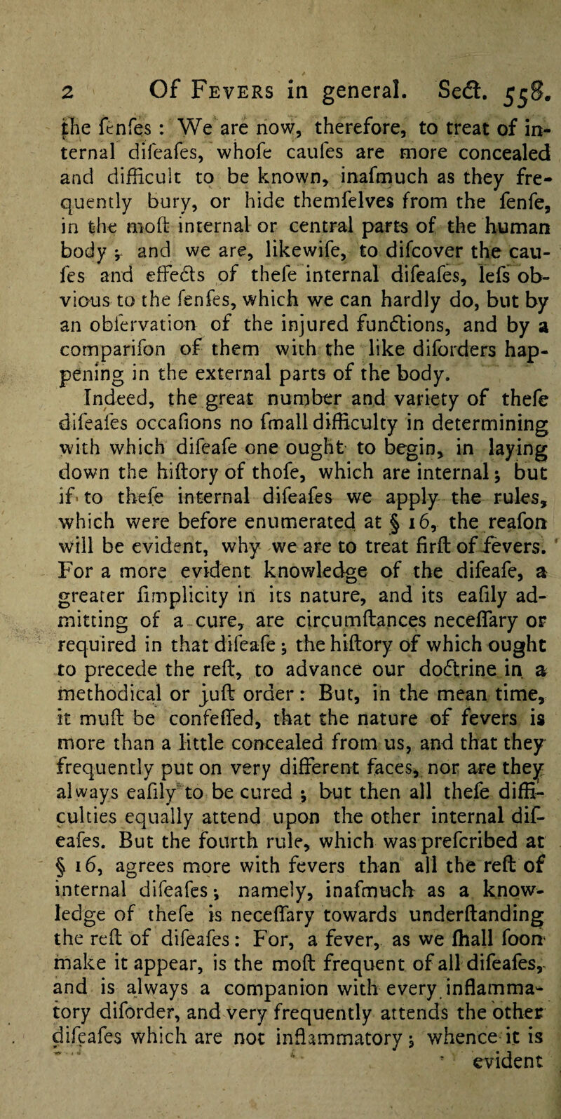 jhe fenfes : We are now, therefore, to treat of in¬ ternal difeafes, whofe caufes are more concealed and difficult to be known, inafmuch as they fre¬ quently bury, or hide themfelves from the fenfe, in the mod: internal or central parts of the human body and we are, likewife, to difcover the cau¬ fes and effeds of thefe internal difeafes, lefs ob¬ vious to the fenfes, which we can hardly do, but by an obfervation of the injured fundions, and by a comparifon of them with the like diforders hap¬ pening in the external parts of the body. Indeed, the great number and variety of thefe difeafes occafions no fmall difficulty in determining with which difeafe one ought to begin, in laying down the hiftory of thofe, which are internal •, but if'to thefe internal difeafes we apply the rules, which were before enumerated at § 16, the reafon will be evident, why we are to treat firft of ievers. ' For a more evident knowledge of the difeafe, a greater hmplicity in its nature, and its eafily ad¬ mitting of a cure, are circumftances necelTary of required in that difeafe; the hiftory of which ought to precede the reft, to advance our dodrine in a methodical or juft order: But, in the mean time, it muft be confefied, that the nature of fevers is more than a little concealed from us, and that they frequently put on very different faces, nor are they always eafily'to be cured *, but then all thefe diffi¬ culties equally attend upon the other internal dif¬ eafes. But the fourth rule, which was prefer!bed at § 16, agrees more with fevers than all the reft of internal difeafes •, namely, inafmucb as a know¬ ledge of thefe is neceffary towards underftanding the reft of difeafes: For, a fever, as we fliall foon’ make it appear, is the moft frequent of all difeafes,. and is always a companion with every inflamma'- tory diforder, and very frequently attends the other difeafes which are not inflammatory, whence it is ■ evident