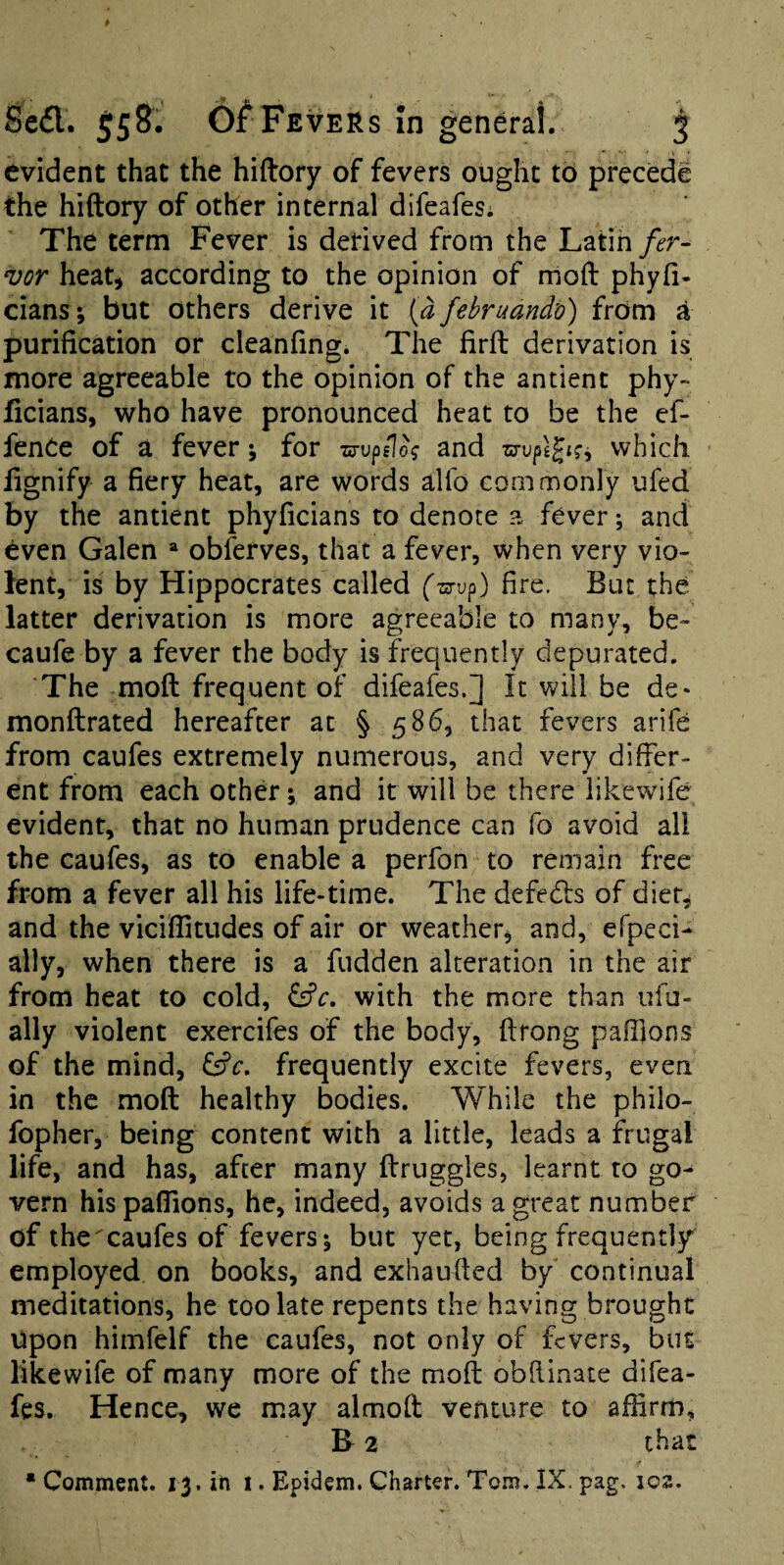 evident that the hiftory of fevers ought to precede the hiftory of other internal difeafes; The term Fever is derived from the Latih fer- vor heati according to the opinion of moft phyfi- cians; but others derive it {a februand'o) from ^ purification or cleanfing. The firft derivation is more agreeable to the opinion of the antient phy- ficians, who have pronounced heat to be the ef- fenCe of a fever for zs-up/Io? and which fignify a fiery heat, are words alfo commonly ufed by the antient phyficians to denote a fever; and even Galen “ obferves, that a fever, when very vio¬ lent, is by Hippocrates called (-srvp) fire. But the latter derivation is more agreeable to many, be- caufe by a fever the body is frequently depurated. The moft frequent of difeafes.] It will be de* monftrated hereafter at § 586, that fevers arife from caufes extremely numerous, and very differ¬ ent from each other; and it will be there likewife evident, that no human prudence can fo avoid all the caufes, as to enable a perfon to remain free from a fever all his life-time. The defedls of dier^ and the viciflitudes of air or weather, and, efpeci- ally, when there is a fudden alteration in the air from heat to cold, &c, with the more than ufu- ally violent exercifes of the body, ftrong paffions of the mind, frequently excite fevers, even in the moft healthy bodies. While the philo- fopher, being content with a little, leads a frugal life, and has, after many ftruggles, learnt to go¬ vern hispafiions, he, indeed, avoids a great number of the caufes of fevers; but yet, being frequently employed on books, and exhaufted by' continual meditations, he too late repents the having brought Upon himfelf the caufes, not only of fevers, but likewife of many more of the moft obftinate difea- fes. Hence, we may almoft venture to affirm, R 2 that • Comment. 13. in i. Epidem, Charter. Tom. IX. pag. io3.
