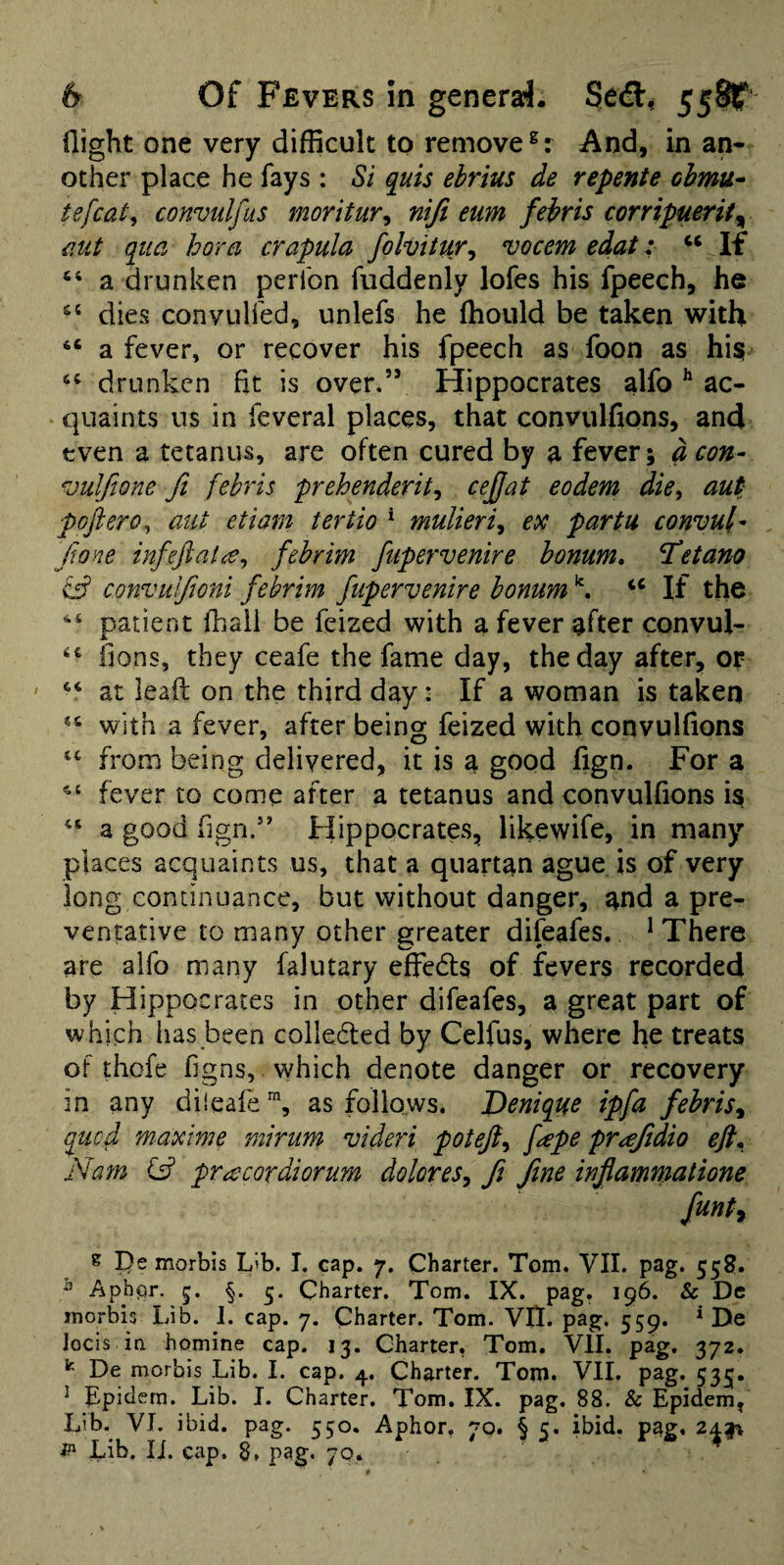 flight one very difficult to remove And, in an¬ other place he fays : Si quis ehrius de repente chmu^ iefcat, convulfiis moritur^ nifi turn fehris corripuerif^ mt qua bora crapula folvitur^ vocem edat: ‘‘ If ‘‘ a drunken peribn fuddenly lofes his fpeech, he dies convulfed, unlefs he ffiould be taken with “ a fever, or recover his fpeech as foon as hi^ drunken fit is over.” Hippocrates alfo ^ ac¬ quaints us in feveral places, that convulfions, and even a tetanus, are often cured by a fever; aeon- ^julfione fi febris prehenderit^ cejjat eodem die^ aut poftero^ aiit etiam tertio * mulieri^ ex partu convul- done infejiat^^ febrim ftipervenire bomm. Tetano & convulfwni febrim ftipervenire bonum ^ If the patient fhali be feized with a fever after convul- fions, they ceafe the fame day, the day after, 0|? ' “ at leaf!; on the third day: If a woman is taken with a fever, after being feized with convulfions from being delivered, it is a good fign. For a fever to come after a tetanus and convulfions is a good fign.*' Hippocrates, likewife, in many places acquaints us, that a quartan ague is of very long continuance, but without danger, and a pre¬ ventative to many other greater difeafes. ^ There are alfo many falutary effeds of fevers recorded by Hippocrates in other difeafes, a great part of which has been colleded by Celfus, where he treats of thofe figns, which denote danger or recovery in any diieafe™, as follows. JOeniqtie ipfa fehris^ qued maxime mirum videri poteji^ f^epe pr^Jidio eft^ Nam pr^ecordiorum dolores^ fi fine inflammatione fmty s Be morbis L'b. I, cap. 7. Charter. Tom. VII. pag. 558. ^ Aph(3r. §. 5. Charter. Tom. IX. pag. 196. & De morbis Lib. I. cap. 7. Charter. Tom. VIl. pag. 559. * De Jocis ia homine cap. 13. Charter, Tom. VII. pag. 372. De morbis Lib. 1. cap. 4. Charter. Tom. VII. pag. 535. ^ Epiciem. Lib. I. Charter, Tom. IX. pag. 88. & Epidem^ Lib. VI. ibid. pag. 550. Aphor. 70. § 5. ibid, pag, 242^ Lib. li. cap. 8. pag. 70.