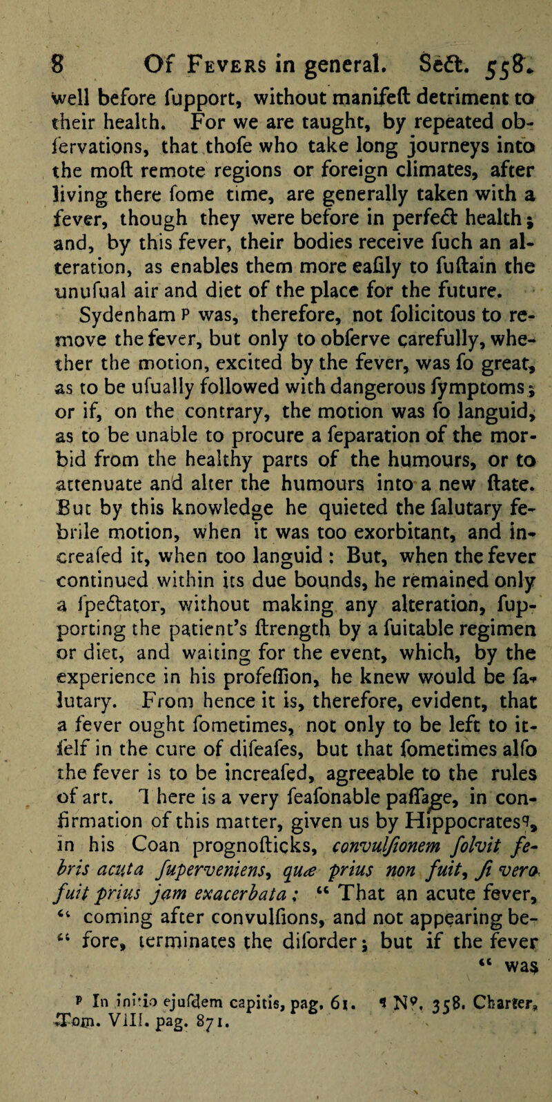 well before fupport, without manifeft detriment to their health. For we are taught, by repeated ob- lervations, that thofe who take long journeys into the moft remote regions or foreign climates, after living there fome time, are generally taken with a fever, though they were before in perfe<3: health j and, by this fever, their bodies receive fuch an al¬ teration, as enables them more eafily to fuftain the unufual air and diet of the place for the future. Sydenham p was, therefore, not folicitous to re¬ move the fever, but only to obferve carefully, whe¬ ther the motion, excited by the fever, was fo great, as to be ufually followed with dangerous fymptoms; or if, on the contrary, the motion was fo languid, as to be unable to procure a feparation of the mor¬ bid from the healthy parts of the humours, or to attenuate and alter the humours into a new (late. But by this knowledge he quieted thefalutary fe¬ brile motion, when it was too exorbitant, and in- creafed it, when too languid : But, when the fever continued within its due bounds, he remained only a fpedator, v/ithout making any alteration, fup- porting the patient’s ftrength by a fuitable regimen or diet, and waiting for the event, which, by the experience in his profeflion, he knew would be fa-*- lutary. From hence it is, therefore, evident, that a fever ought fometimes, not only to be left to it- felf in the cure of difeafes, but that fometimes alfo the fever is to be increafed, agreeable to the rules of art. 1 here is a very feafonable paflage, in con¬ firmation of this matter, given us by Hippocrates'^, in his Coan prognofticks, convuljionem folvit fe- hris acuta fuperveniens^ qu^e prius non fuit^ ft vera- fuit prius jam exacerhata; “ That an acute fever, ‘‘ coming after convulfions, and not appearing be- fore, terminates the diforder; but if the fever “ was P In inhio ejuf^em capitis, pag, 6i. 9 N?, 358. Charter, Vill. pag. 871.