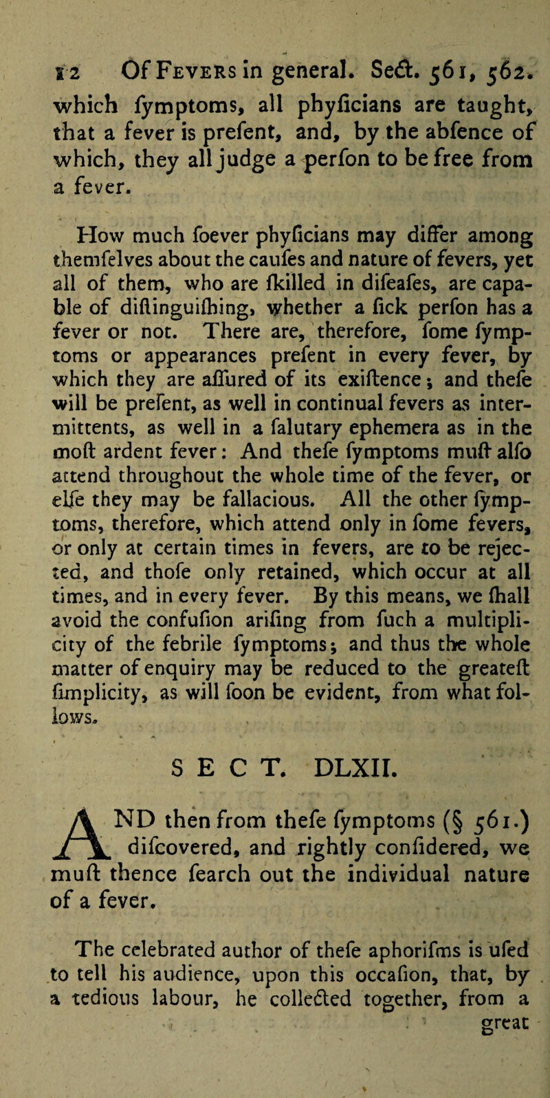 which fymptoms, all phylicians are taught, that a fever is prefent, and, by the abfence of which, they all judge aperfon to be free from a fever. How much foever phylicians may differ among themfelves about the caufes and nature of fevers, yet all of them, who are fkilled in difeafes, are capa¬ ble of diflinguifhing, whether a lick perfon has a fever or not. There are,' therefore, fome fymp¬ toms or appearances prefent in every fever, by which they are affured of its exiftence; and thele will be prefent, as well in continual fevers as inter- mittents, as well in a falutary ephemera as in the moft ardent fever: And thefe fymptoms muff alfo attend throughout the whole time of the fever, or elfe they may be fallacious. All the other lymp- toms, therefore, which attend only in fome fevers, or only at certain times in fevers, are to be rejec¬ ted, and thofe only retained, which occur at all times, and in every fever. By this means, we fhall avoid the confufion arifing from fuch a multipli¬ city of the febrile fymptoms; and thus thre whole matter of enquiry may be reduced to the greateft fimplicity, as will foon be evident, from what fol¬ lows. « SECT. DLXII. And then from thefe fymptoms (§ 561.) difcovered, and rightly confidered, we muff thence fearch out the individual nature of a fever. The celebrated author of thefe aphorifms is ufed to tell his audience, upon this occafion, that, by a tedious labour, he collected together, from a great