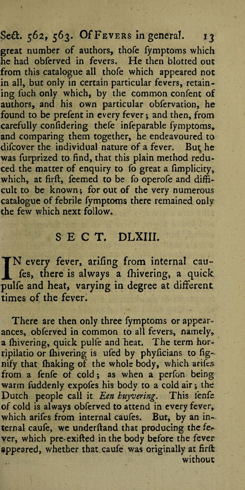 \ great number of authors, thofe fymptoms which he had obferved in fevers. He then blotted out from this catalogue all thofe which appeared not in all, but only in certain particular fevers, retain¬ ing fuch only which, by the common confent of authors, and his own particular obfervation, he found to be prefent in every fever; and then, from carefully confidering thefe infeparable fymptoms, and comparing them together, he endeavoured to difeover the individual nature of a fever. Bu^ he was furprized to find, that this plain method redu¬ ced the matter of enquiry to fo great a fimplicity, which, at firft, feemed to be fo operofe and diffi¬ cult to be known; for out of the very numerous catalogue of febrile fymptoms there remained only the few which next follow. SECT. DLXIII. IN every fever, arifing from internal cau- fes, there is always a fhivering, a quick pulfe and heatj varying in degree at different times of the feverl « There are then only three fymptoms or appear¬ ances, obferved in common to all fevers, namely, a fhivering, quick pulfe and heat. The term hor- ripilatio or fhivering is ufed by phyficians to fig- nify that lhaking of the whole body, which arifes from a fenfe of cold; as when a perfon being warm fuddenly expofes his body to a cold air; the Dutch people call it Een huyvering. This fenfe of cold is always obferved to attend in every fever, which arifes from internal caufes. But, by an in¬ ternal caufe, we underfiand that producing the fer ver, which pre*exifted in the body before the fever appeared, whether that caufe was originally at firft without