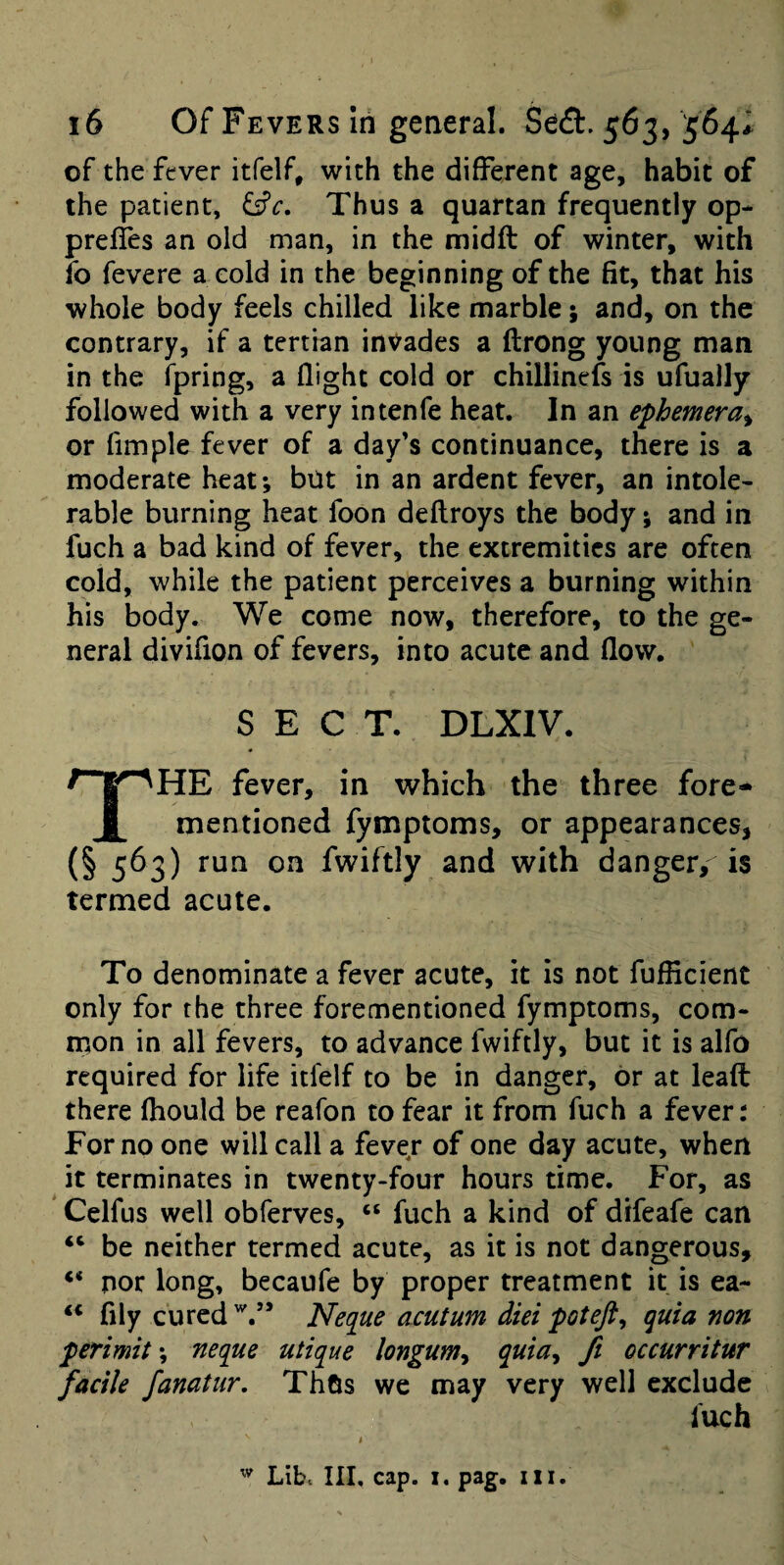 of the fever itfelf, with the (different age, habit of the patient, ^c. Thus a quartan frequently op- prefles an old man, in the midft of winter, with fo fevere a cold in the beginning of the fit, that his whole body feels chilled like marble; and, on the contrary, if a tertian invades a ftrong young man in the fpring, a (light cold or chillinefs is ufually followed with a very intenfe heat. In an ephemera^ or fimple fever of a day’s continuance, there is a moderate heat; but in an ardent fever, an intole¬ rable burning heat foon deftroys the body; and in fuch a bad kind of fever, the extremities are often cold, while the patient perceives a burning within his body. We come now, therefore, to the ge¬ neral divifion of fevers, into acute and (low. SECT. DLXIV. fever, in which the three fore- 1 mentioned fymptoms, or appearances, (§ 563) run on fwiftly and with danger, is termed acute. To denominate a fever acute, it is not fufficient only for the three forementioned fymptoms, com- rnon in all fevers, to advance fwiftly, but it is alfo required for life itfelf to be in danger, or at lea(t there (hould be reafon to fear it from fuch a fever: For no one will call a fever of one day acute, when it terminates in twenty-four hours time. For, as Celfus well obferves, “ fuch a kind of difeafe can “ be neither termed acute, as it is not dangerous, “ nor long, becaufe by proper treatment it is ea- “ fily cured Neque acutum diei poteft^ quia non permit; neque utique longum^ quia^ ft occurritur facile fanatur. Thus we may very well exclude fuch Lib. Ill, cap. I. pag. iii.