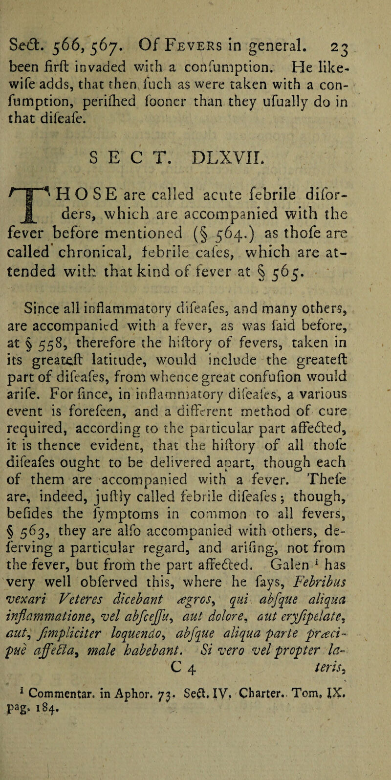 been firft invaded v/ith a confumption. Fie like- wife adds, that then fuch as were taken with a con- fumption, perifhed fooner than they ufually do in that difeafe. SECT. DLXVII. Those are called acute febrile difor- ders, which are accompanied with the fever before mentioned (§ 564.) as thofe are called chronical, febrile cafes, which are at¬ tended with that kind of fever at § 565. Since all inflammatory difeafes, and many others, are accompanied with a fever, as was faid before, at § 5585 therefore the hiflory of fevers, taken in its greateft latitude, would include the greateft part of difeafes, from whence great confuflon would arife. Forflnee, in inflammatory difeafes, a various event is forefeen, and a different method of cure required, according to the particular part afledled, it is thence evident, that the hiflory of all thofe difeafes ought to be delivered apart, though each of them are accompanied with a fever. Thefe are, indeed, juflly called febrile difeafes; though, befides the fymptoms in common to all fevers, § 563, they are alfo accompanied with others, de- ferving a particular regard, and arifing, not from the fever, but from the part affected. Galen ^ has very well obferved this, where he fays, Febribus 'vexari Veteres dicehant ^gros^ qui abfque aliqua infiammatione^ vel abfcejfu^ aut dolornut eryfipelate^ aut^ /impliciter loquendo^ abfque aliqua parte praci- pue affedla^ male habebant. Si vero vel propter la- C 4 teris^ ^ Commentar. in Aphor, 73. Se^t, ly. Charter.. Tom, pag- 184.