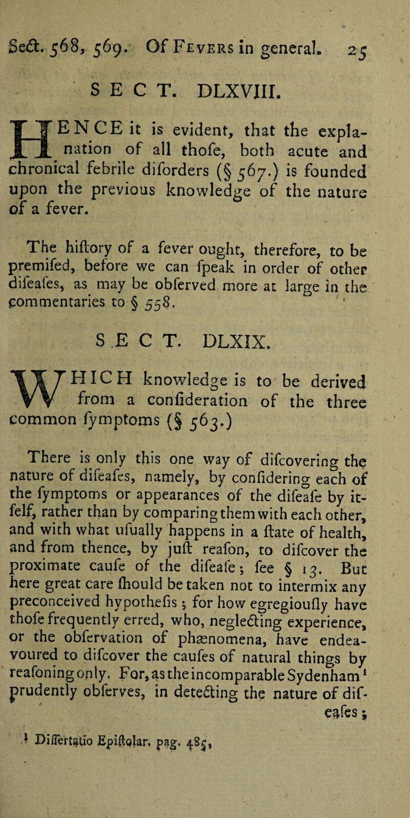 SECT. DLXVIII. Hence it is evident, that the expla¬ nation of all thofe, both acute and chronical febrile diforders (§ 567.) is founded upon the previous knowledge of the nature of a fever. The hiftory of a fever ought, therefore, to be premifed, before we can fpeak in order of other difeafes, as may be obferved more at large in the commentaries to § 558. '' SECT. DLXIX. WHICH knowledge is to' be derived from a confideration of the three common lymptorns (§ 563.) There is only this one way of difcovering the nature of difeafes, namely, by confidering each of the fymptoms or appearances of the difeafe by it- felf, rather than by comparing them with each other, and with what ufually happens in a ftate of health, and from thence, by juft reafon, to difeover the proximate caufe of the difeafe*, fee § 13. But here great care fhould be taken not to intermix any preconceived hypothefis; for how egregioufly have thofe frequently erred, who, negleding experience, or the obfervation of phaenomena, have endea¬ voured to difeover the caufes of natural things by reafoning only. For, as the incomparable Sydenham ‘ prudently obferves, in deteding the nature of dif¬ eafes 5 ^ Di/Tert^tio Epi(lo|ar, pag. ^8^,