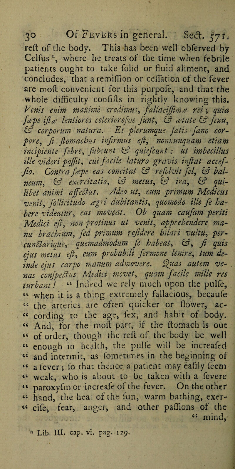 reft of the body. This has been well obferved by Celfus, where he treats of the time when febrile patients ought to take folid or fluid aliment, and concludes, that aremiffion or ceftation of the fever are moft convenient for this purpofe, and that the whole difficulty confifts in rightly knowing this. Venis enim maxime credimus^ fallacijfim^ rei; quia f^pe ifta lentiores celericrefve funt^ ^ (date fff Jexu^ ^ corporum natiira. Et pierumque Jatis fano cof- pore^ fi JlomachiiS injirmus eft^ nonhunquam etiam incipiente fehre^ fubeunt quiefcunt: ut imhecillus ille videri poffit^ cut facile laturo gravis inftat accef- fio. Contra f^pe eas concitat fs? refolvit fol^ fsf bal¬ neum^ ^ excrcitatio^ fff metus^ fff ira^ fff qui- libet animi affebius. Adeo ut^ cum primum Medicus venit^ follicitudo ^gri dubitantis^ quomodo ille fe ha¬ bere videaiur^ eas moveat, Ob quam caufam per it i Medici eft^ non protinus ut venit^ apprehendere ma- nu brachium^ fed primum refidere hilari vultu^ per^ cunblarique^ o^uemadmodum fe habeat^ fff, ft quis ejus met us eft^ eum prohahili fermone lenire^ turn de- inde ejus carpo manum admovere. Eftias autem ve- nas confpebfus Medici m-ovet^ quam facile milk res turbantl “ Indeed we rely much upon the pulfe, when it is a thing extremely fallacious, becaufe ‘‘ the arteries are often quicker or flower, ac- “ cording to the age, lex, and habit of body. And, for the moft parr, if the ftomach is out ‘‘ of order, though the reft of the body be well enough in health, the pulfe will be increafed and intermit, as fometimes in the beginning of “ atever; lo that thence a patient may eafily feem “ weak, who is about to be taken with a fevere “ paroxyfm or increafe of the fever. On the other hand, the heat of the fun, warm baching, cxer- cife, fear, anger, and other paffions of the “ mind, ^ Lib. III. cap, vi, pag. 129.