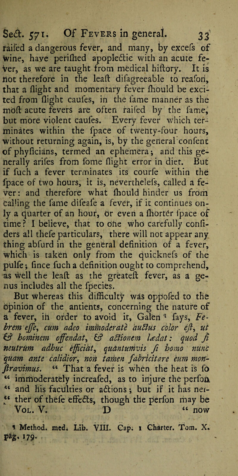 taifed a dangerous fever, and many, by excefs of Wine, have perifhed apopledlie with an acute fe- Ver, as we are taught from medical hiflory. It is Hot therefore in the leafl: difagreeable to reafori, that a flight and momentary fever fhould be exci¬ ted from flight caufes, in the fame manner as the rnbfl: acute fevers are often faifed by the fame, but more violent caufes. Every fever which ter¬ minates within the fpace of twenty-four hours, without returning again, is, by the general confent of phyficians, termed an ephemera; and this ge¬ nerally arifes from fome flight error in diet. But if fuch a fever terminates its courfe within the fpace of two hours, it is, neverthelefs, called a fe¬ ver: and therefore what Ihould hinder us from Calling the fame difeafe a fever, if it continues on¬ ly a cjuarter of an hour, Or even a fliorter fpace of time ? I believe, that to one who carefully confl- ders all thefe particulars, there will not appear any thing abfurd in the general definition of a fever, which is takeri only from the cjuicknefs of the pulfe; fince fuch a definition ought to comprehend, as Well the leafl: as the greatefl: fever, as a ge¬ nus includes all the fpecies. But whereas this difficulty was oppofed to the opinion of the antiehts, concerning the nature of a fever, ih order to avoid it, Galen fays, Fe- brem effe^ cum adeo immoderate huBus color eft^ ut hominem offendaty fsf a^ionem l^dat: quod Ji neutrum adhuc efficihty qudntumvis fi homo nunc quam ante calidioVy non tamen fahricitare eum mon- Jiravimus. ‘‘ That a fever is when the heat is fo immoderately increafed, as to injure the perfoix and his faculties or a6tions; but if it has nei- ther of thefe effects, though the perfon may be VoL. V. D now 1 Method, med* Lib. VIII. Gap; i Charter. Tom. X. PS* *79