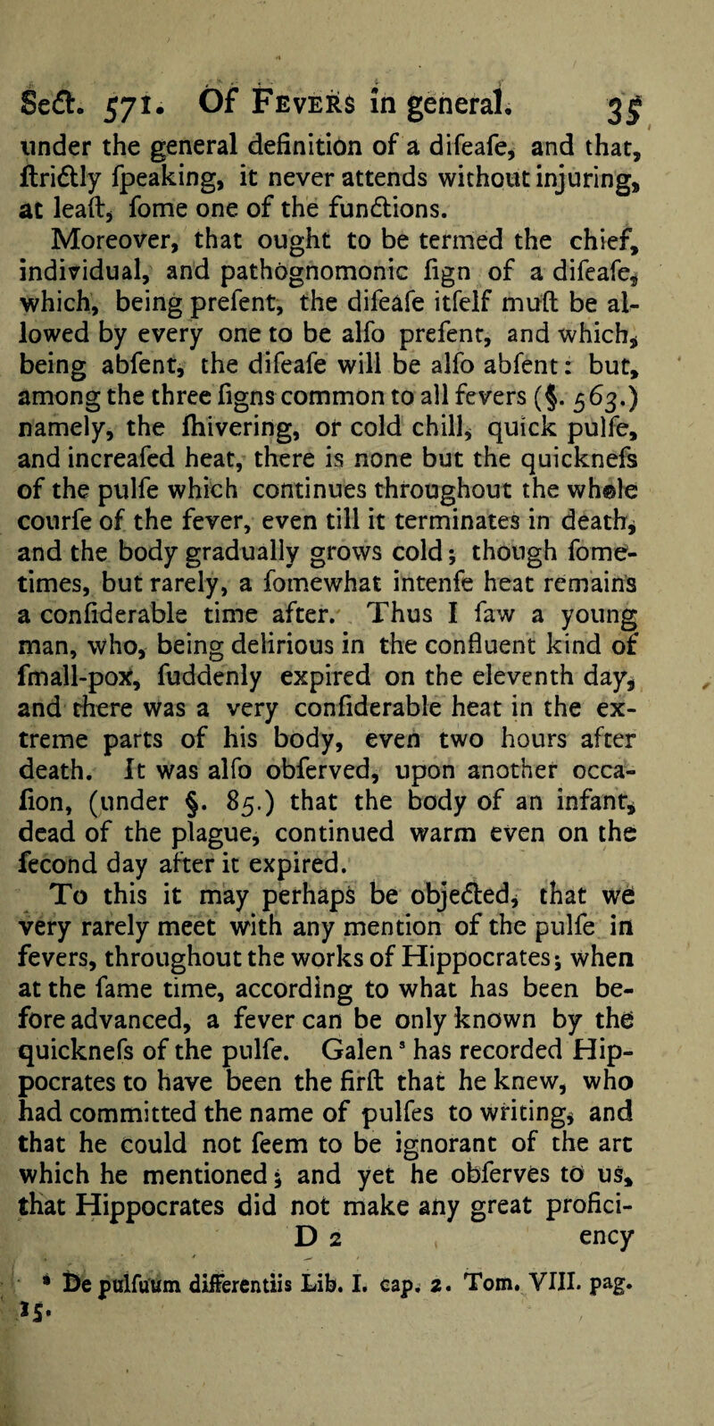 under the general definition of a difeafe^ and that, itridlly fpeaking, it never attends without injuring, at lead, fome one of the fundlions. Moreover, that ought to be termed the chief, individual, and pathognomonic fign of a difeafci which, being prefent, the difeafe itfelf mud be al¬ lowed by every one to be alfo prefent, and which, being abfent, the difeafe will be alfo abfent: but, among the three figns common to all fevers (§. 563.) namely, the fhivering, or cold chill, quick pulfe, and increafcd heat, there is none but the quicknefs of the pulfe which continues throughout the wh®}e courfe of the fever, even till it terminates in death, and the body gradually grows cold; though fome- times, but rarely, a fomewhat intenfe heat remains a confiderable time after. Thus I faw a young man, who, being delirious in the confluent kind of fmall-pox, fuddenly expired on the eleventh day, and there was a very confiderable heat in the ex¬ treme parts of his body, even two hours after death. It was alfo obferved, upon another occa- fion, (under §. 85.) that the body of an infant, dead of the plague, continued warm even on the fecond day after it expired. To this it may perhaps be objeded, that w6 very rarely meet with any mention of the pulfe in fevers, throughout the works of Hippocrates; when at the fame time, according to what has been be¬ fore advanced, a fever can be only known by th^ quicknefs of the pulfe. Galen * has recorded Hip¬ pocrates to have been the firfl: that he knew, who had committed the name of pulfes to writing, and that he could not feem to be ignorant of the art which he mentioned; and yet he obferves to us, that Hippocrates did not make any great profici- D 2 ency