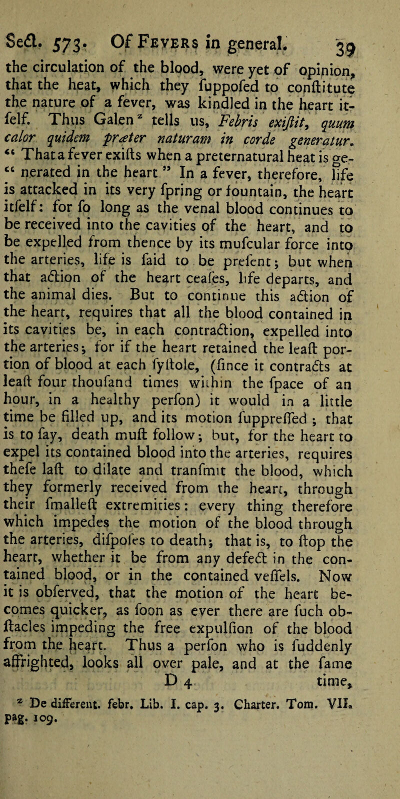the circulation of the blood, were yet of opinion^ that the heat, which they fuppofed to conftitute the nature of a fever, was kindled in the heart it- felf. Thus Galen ^ tells us, Fehris exijlit, quum calor quidem prater naturam in corde generatur. “ Thata fever cxifts when a preternatural heat is ge- “ nerated in the heart ” In a fever, therefore, hfe is attacked in its very fpring or fountain, the heart itfelf: for fo long as the venal blood continues to be received into the cavities of the heart, and to be expelled from thence by its mufcular force into the arteries, life is faid to be prefcnt; but when that adion of the heart ceafes, life departs, and the animal dies. But to continue this adion of the heart, requires that all the blood contained in its cavities be, in each contradion, expelled into the arteries i for if the heart retained the lead por¬ tion of blood at each fyitoie, (fince it contrads at lead four thoufand times wiihin the fpace of an hour, in a healthy perfon) it would in a little time be filled up, and its motion fupprefTed *, that is to fay, death muft follow; but, for the heart to expel its contained blood into the arteries, requires thefe laft to dilate and tranfmit the blood, which they formerly received from the heart, through their fmalleft extremities: every thing therefore which impedes the motion of the blood through the arteries, difpofes to death; that is, to flop the heart, whether it be from any defed in the con¬ tained blood, or in the contained vefTels. Now it is obferved, that the motion of the heart be¬ comes quicker, as foon as ever there are fuch ob- llacles impeding the free expulfion of the blood from the heart. Thus a perfon who is fuddenly affrighted, looks all over pale, and at the fame D 4 time, * De diiTerent. febr. Lib. I. cap. 3. Charter. Tom. YIL
