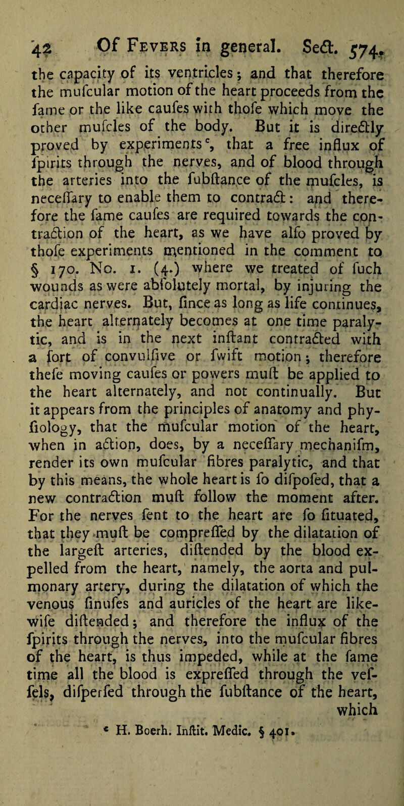 the capacity of its ventricles; and that therefore the mufcular motion of the heart proceeds from the fame or the like caufes with thofe which move the ocher mufcles of the body. But it is diredbly proved by experiments % that a free influx of fpirits through the nerves, and of blood through the arteries into the fubftan.ce of the mufcles, is necellary to enable them to contradl:: and there¬ fore the fame caufes are required towards the con- tra6lion of the heart, as we have aifo proved by thofe experiments mentioned in the comment to § 170. No. I. (4.) where we treated of fuch wounds as were abfolutely mortal, by injuring the cardiac nerves. But, finceas long as life continues, the heart alterriately becomes at one time paraly¬ tic, and is in the next inflant contrafted with a fort of convulfive or fwift motion; therefore thefe moving caufes or powers muffc be applied to the heart alternately, and not continually. But it appears from the principles of anatomy and phy- fiology, that the mufcular motion of the heart, when in adlion, does, by a neceflary mechanifm, render its own mufcular fibres paralytic, and that by this means, the whole heart is fo difpofed, that a new contradtion mull follow the moment after. For the nerves fent to the heart are fo fituated, that they^muft be comprefled by the dilatation of the largeft arteries, diftended by the blood ex¬ pelled from the heart, namely, the aorta and pul¬ monary artery, during the dilatation of which the venous finufes and auricles of the heart are like- wife diftended; and therefore the influx of the fpirits through the nerves, into the rnufcular fibres of the heart, is thus impeded, while at the fame time all the blood is exprefled through the vef- fels, difperfed through the fubftance of the heart, which « H. Boerh. Inflit. Medic. § 401.