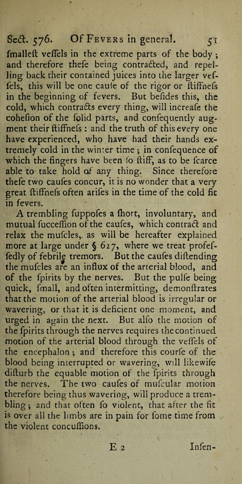 fmalleft vcfTels in the extreme parts of the body; and therefore thefe being contradled, and repel¬ ling back their contained juices into the larger vef- lels, this will be one caule of the rigor or ftiffnefs in the beginning of fevers. But befides this, the cold, which contracts every thing, will increafe the cohefion of the folid parts, and confequently aug¬ ment their ftiffnefs ; and the truth of this every one have experienced, who have had their hands ex¬ tremely cold in the winter time ; in confequence of which the fingers have been fo ftiff, as to be fcarce able to take hold of any thing. Since therefore thefe two caufes concur, it is no wonder that a very great ftiffnefs often arifes in the time of the cold fit in fevers. A trembling fuppofes a (hort, involuntary, and mutual fucceffion of the caufes, which contract and relax the mufcles,. as will be hereafter explained more at large under § 627, where we treat profef- fedly of febril^ tremors. But the caufes diftending the mufcles are an influx of the arterial blood, and of the fpirits by the nerves. But the pulfe being quick, fmall, and often intermitting, demonftrates that the motion of the arterial blood is irregular or wavering, or that it is deficient one moment, and urged in again the next. But alfo the motion of the fpirits through the nerves requires the continued motion of the arterial blood throusrh the veftels of the encephalon ; and therefore this courfe of the blood being interrupted or wavering, will likewife dlfturb the equable motion of the fpirits through the nerves. The two caufes of mufcular motion therefore being thus wavering, will produce a trem¬ bling-, and that often fo violent, that after the fit is over all the limbs are in pain for fome time from the violent concufiions. t E 2 Infen-