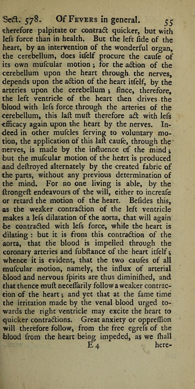 therefore palpitate or contradt quicker, but with lefs force than in health. But the left fide of the heart, by an intervention of the wonderful organ, the cerebellum, does itfelf procure the caufe of its own mufcular motion ; for the adtion of the cerebellum upon the heart through, the nerves, depends upon the adlion of the heart itfelf^ by the arteries upon the cerebellum ; fince, therefore, the left ventricle of the heart then drives the Ijlood with lefs force through the arteries of the cerebellum, this laft mufi: therefore adt with lefs efficacy again upon the h^art by the nerves. In¬ deed in other mufcles ferving to voluntary mo¬ tion, the application of this laft caufe, through the nerves, is made by the influence of the mind; but the mufcular motion of the heart is produced and deftroyed alternately by the created fabric of the parts, without any previous determination of the mind. For no one living is able, by the Urongeft endeavours of the will, either to increafe or retard the motion of the heart. Befides this, as the weaker contradlion of the left ventricle makes a lefs dilatation of the aorta, that will again be contradled with lefs force, while the heart is dilating : but it is from this contradfion of the aorta, that the blood is impelled through the coronary arteries and fubftance of the heart itfelf ; whence it is evident, that the two caufes of all mufcular motion, namely, the influx of arterial blood and nervous fpirits are thus diminiffied, and that thence muft neceffarily follow a weaker contrac¬ tion of the heart; and yet that at the fame time the irritation made by the venal blood urged to¬ wards the right ventricle may excite the heart to quicker contradions. Great anxiety or oppreffion will therefore follow, from the free egrefs of the blood from the heart being impeded, as we Ihall