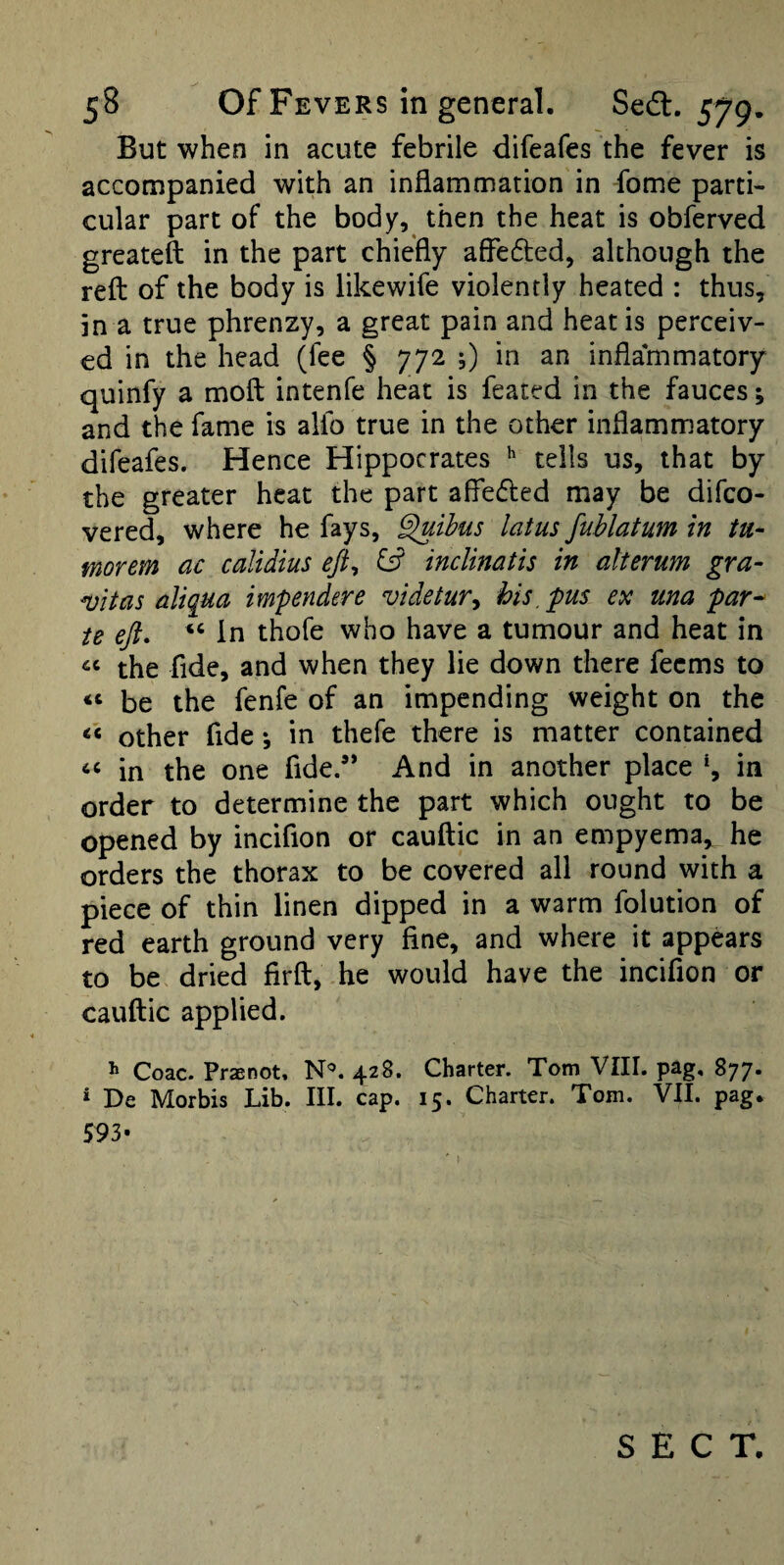 But when in acute febrile difeafes the fever is accompanied with an inflammation in fome parti¬ cular part of the body, then the heat is obferved greateft in the part chiefly affedled, although the refl: of the body is likewife violently heated : thus, in a true phrenzy, a great pain and heat is perceiv¬ ed in the head (fee § 772 0 in an inflammatory quinfy a moft intenfe heat is feated in the fauces; and the fame is alfo true in the other inflammatory difeafes. Hence Hippocrates tells us, that by the greater heat the part afledled may be difco- vered, where he fays, §uihus latus fuhlatum in tu- morem ac calidius inclinatis in alterim gra- vitas aliqua imfendtre videtur^ his, pus ex una par^ ie eji. ‘‘ In thofe who have a tumour and heat in the fide, and when they lie down there fecms to be the fenfe of an impending weight on the other fide; in thefe there is matter contained in the one fide.” And in another place in order to determine the part which ought to be opened by incifion or cauftic in an empyema,^ he orders the thorax to be covered all round with a piece of thin linen dipped in a warm folution of red earth ground very fine, and where it appears to be dried firft, he would have the incifion or cauftic applied. ^ Coac. Praenot, N'’. 428. Charter. Tom VIII. pag, 877- ‘ De Morbis Lib. III. cap. 15. Charter. Tom. VII. pag. 593-