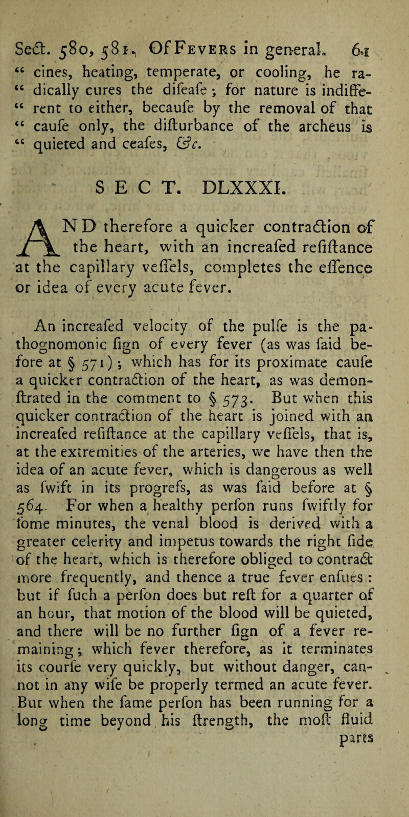 “ cines, heating, temperate, or cooling, he ra- dically cures the difeafe; for nature is indilFe- rent to either, becaufe by the removal of that ‘‘ caufe only, the difturbance of the archeus is quieted and ceafes, &c, SECT. DLXXXI. And therefore a quicker contradlion of the heart, with an increafed refiftance at the capillary veffels, completes the effence or idea of every acute fever. An increafed velocity of the pulfe is the pa¬ thognomonic fign of every fever (as was faid be¬ fore at § 571) ; which has for its proximate caufe a quicker contraction of the heart, as was demon- ftrated in the comment to § 573. But when this quicker contraction of the heart is joined with an increafed refiftance at the capillary vefiels, that is, at the extremities of the arteries, we have then the idea of an acute fever, which is dangerous as well as fwift in its progrefs, as was faid before at § 564. For when a healthy perfon runs fwiftly for fome minutes, the venal blood is derived with a greater celerity and impetus towards the right fide of the; heart, which is therefore obliged to contraCi: more frequently, and thence a true fever enfues : but if fuch a perfon does but reft for a quarter of an hour, that motion of the blood will be quieted, and there will be no further fign of a fever re¬ maining; which fever therefore, as it terminates its courfe very quickly, but without danger, can- ^ not in any wife be properly termed an acute fever. But when the fame perfon has been running for a long time beyond his ftrength, the moft fluid parts